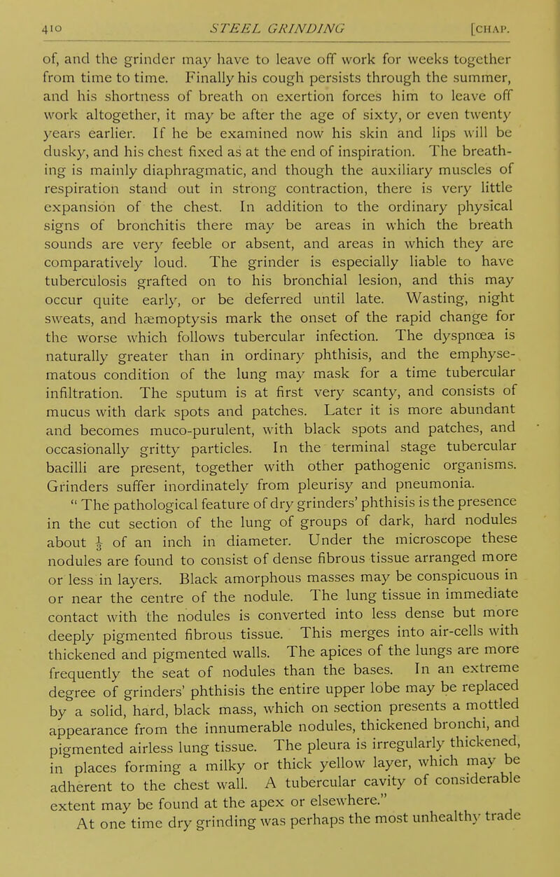 of, and the grinder may have to leave off work for weeks together from time to time. Finally his cough persists through the summer, and his shortness of breath on exertion forces him to leave off work altogether, it may be after the age of sixty, or even twenty years earlier. If he be examined now his skin and lips will be dusky, and his chest fixed as at the end of inspiration. The breath- ing is mainly diaphragmatic, and though the auxiliary muscles of respiration stand out in strong contraction, there is very little expansion of the chest. In addition to the ordinary physical signs of bronchitis there may be areas in which the breath sounds are very feeble or absent, and areas in which they are comparatively loud. The grinder is especially liable to have tuberculosis grafted on to his bronchial lesion, and this may occur quite early, or be deferred until late. Wasting, night sweats, and haemoptysis mark the onset of the rapid change for the worse which follows tubercular infection. The dyspncea is naturally greater than in ordinary phthisis, and the emphyse- matous condition of the lung may mask for a time tubercular infiltration. The sputum is at first very scanty, and consists of mucus with dark spots and patches. Later it is more abundant and becomes muco-purulent, with black spots and patches, and occasionally gritty particles. In the terminal stage tubercular bacilli are present, together with other pathogenic organisms. Grinders suffer inordinately from pleurisy and pneumonia.  The pathological feature of dry grinders' phthisis is the presence in the cut section of the lung of groups of dark, hard nodules about \ of an inch in diameter. Under the microscope these nodules are found to consist of dense fibrous tissue arranged more or less in layers. Black amorphous masses may be conspicuous in or near the centre of the nodule. The lung tissue in immediate contact with the nodules is converted into less dense but more deeply pigmented fibrous tissue. This merges into air-cells with thickened and pigmented walls. The apices of the lungs are more frequently the seat of nodules than the bases. In an extreme degree of grinders' phthisis the entire upper lobe may be replaced by a solid, hard, black mass, which on section presents a mottled appearance from the innumerable nodules, thickened bronchi, and pigmented airless lung tissue. The pleura is irregularly thickened, in places forming a milky or thick yellow layer, which may be adherent to the chest wall. A tubercular cavity of considerable extent may be found at the apex or elsewhere. At one time dry grinding was perhaps the most unhealthy trade