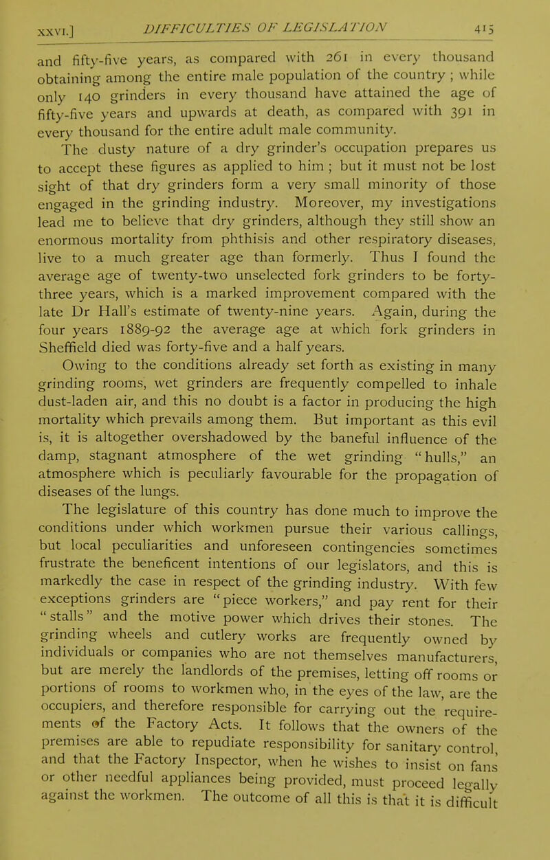 and fifty-five years, as compared with 261 in every thousand obtaining among the entire male population of the country ; while only 140 grinders in every thousand have attained the age of fifty-five years and upwards at death, as compared with 391 in every thousand for the entire adult male community. The dusty nature of a dry grinder's occupation prepares us to accept these figures as applied to him ; but it must not be lost sight of that dry grinders form a very small minority of those engaged in the grinding industry. Moreover, my investigations lead me to believe that dry grinders, although they still show an enormous mortality from phthisis and other respiratory diseases, live to a much greater age than formerly. Thus I found the average age of twenty-two unselected fork grinders to be forty- three years, which is a marked improvement compared with the late Dr Hall's estimate of twenty-nine years. Again, during the four years 1889-92 the average age at which fork grinders in Sheffield died was forty-five and a half years. Owing to the conditions already set forth as existing in many grinding rooms, wet grinders are frequently compelled to inhale dust-laden air, and this no doubt is a factor in producing the high mortality which prevails among them. But important as this evil is, it is altogether overshadowed by the baneful influence of the clamp, stagnant atmosphere of the wet grinding hulls, an atmosphere which is peculiarly favourable for the propagation of diseases of the lungs. The legislature of this country has done much to improve the conditions under which workmen pursue their various callings, but local peculiarities and unforeseen contingencies sometimes frustrate the beneficent intentions of our legislators, and this is markedly the case in respect of the grinding industry. With few exceptions grinders are piece workers, and pay rent for their stalls and the motive power which drives their stones. The grinding wheels and cutlery works are frequently owned by individuals or companies who are not themselves manufacturers, but are merely the landlords of the premises, letting off rooms or portions of rooms to workmen who, in the eyes of the law, are the occupiers, and therefore responsible for carrying out the require- ments of the Factory Acts. It follows that the owners of the premises are able to repudiate responsibility for sanitary control and that the Factory Inspector, when he wishes to insist on fans or other needful appliances being provided, must proceed legally against the workmen. The outcome of all this is that it is difficult
