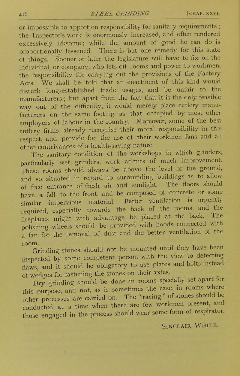 or impossible to apportion responsibility for sanitary requirements ; the Inspector's work is enormously increased, and often rendered excessively irksome; while the amount of good he can do is proportionally lessened. There is but one remedy for this state of things. Sooner or later the legislature will have to fix on the individual, or company, who lets off rooms and power to workmen, the responsibility for carrying out the provisions of the Factory Acts. We shall be told that an enactment of this kind would disturb long-established trade usages, and be unfair to the manufacturers ; but apart from the fact that it is the only feasible way out of the difficulty, it would merely place cutlery manu- facturers on the same footing as that occupied by most other employers of labour in the country. Moreover, some of the best cutlery firms already recognise their moral responsibility in this respect, and provide for the use of their workmen fans and all other contrivances of a health-saving nature. The sanitary condition of the workshops in which grinders, particularly wet grinders, work admits of much improvement. These rooms should always be above the level of the ground, and so situated in regard to surrounding buildings as to allow of free entrance of fresh air and sunlight. The floors should have a fall to the front, and be composed of concrete or some similar impervious material. Better ventilation is urgently- required, especially towards the back of the rooms, and the fireplaces might with advantage be placed at the back. The polishing wheels should be provided with hoods connected with a fan for the removal of dust and the better ventilation of the r°°Grinding-stones should not be mounted until they have been inspected by some competent person with the view to detecting flaws, and it should be obligatory to use plates and bolts instead of wedges for fastening the stones on their axles. Dry grinding should be done in rooms specially set apart for this purpose, and not, as is sometimes the case, in rooms where other processes are carried on. The « racing  of stones should be conducted at a time when there are few workmen present, and those engaged in the process should wear some form of respirator. Sinclair White.