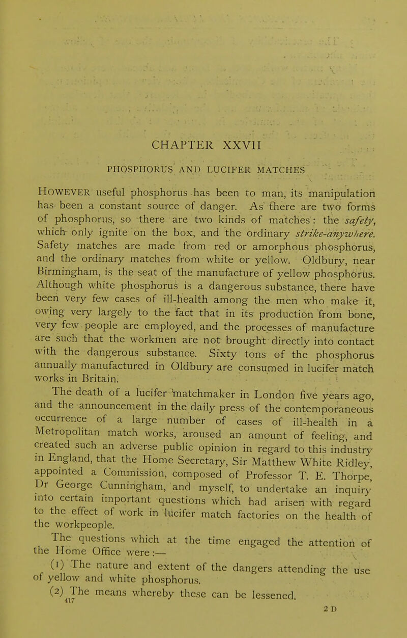 PHOSPHORUS AND LUCIFER MATCHES HOWEVER useful phosphorus has been to man, its manipulation has been a constant source of danger. As' there are two forms of phosphorus, so there are two kinds of matches : the safety, w hich- only ignite on the box, and the ordinary strike-anywhere. Safety matches are made from red or amorphous phosphorus, and the ordinary matches from white or yellow. Oldbury, near .Birmingham, is the seat of the manufacture of yellow phosphorus. Although white phosphorus is a dangerous substance, there have been very few cases of ill-health among the men who make it, owing very largely to the fact that in its production from bone[ very few people are employed, and the processes of manufacture are such that the workmen are not brought directly into contact with the dangerous substance. Sixty tons of the phosphorus annually manufactured in Oldbury are consumed in lucifer match works in Britain. The death of a lucifer -'matchmaker in London five years ago, and the announcement in the daily press of the contemporaneous occurrence of a large number of cases of ill-health in a Metropolitan match works, aroused an amount of feeling, and created such an adverse public opinion in regard to this industry m England, that the Home Secretary, Sir Matthew White Ridlev, appointed a Commission; composed of Professor T. E. Thorpe, Dr George Cunningham, and myself, to undertake an inquiry' into certain important questions which had arisen with regard to the effect of work in lucifer match factories on the health of the workpeople. The questions which at the time engaged the attention of the H ome Office were :— (1) The nature and extent of the dangers attending the use of yellow and white phosphorus. (2) The means whereby these can be lessened 417  2 D