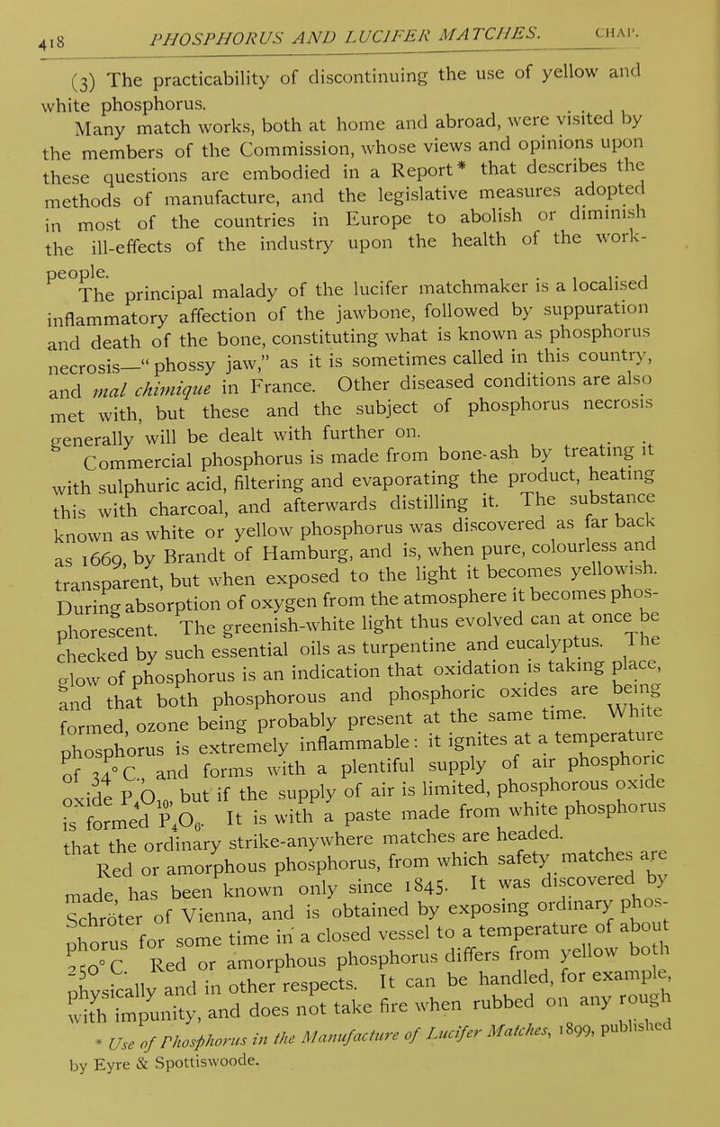 (3) The practicability of discontinuing the use of yellow and white phosphorus. . . Many match works, both at home and abroad, were visited by the members of the Commission, whose views and opinions upon these questions are embodied in a Report* that describes the methods of manufacture, and the legislative measures adopted in most of the countries in Europe to abolish or diminish the ill-effects of the industry upon the health of the work- ^The principal malady of the lucifer matchmaker is a localised inflammatory affection of the jawbone, followed by suppuration and death of the bone, constituting what is known as phosphorus necrosis— phossy jaw, as it is sometimes called in this country, and mal chimique in France. Other diseased conditions are also met with, but these and the subject of phosphorus necrosis generally'will be dealt with further on. Commercial phosphorus is made from bone-ash by treating it with sulphuric acid, filtering and evaporating the product, heating this with charcoal, and afterwards distilling it. The substance known as white or yellow phosphorus was discovered as far back as 166Q by Brandt of Hamburg, and is, when pure, colourless and transparent, but when exposed to the light it becomes yellowish. During absorption of oxygen from the atmosphere it becomes phos- phorescent. The greenish-white light thus evolved can at once be checked by such essential oils as turpentine and eucalyptus. The .low of phosphorus is an indication that oxidation is taking place, and that both phosphorous and phosphoric oxides are being formed, ozone being probably present at the same time. White phosphorus is extremely inflammable: it ignites at a temperature of and forms with a plentiful supply of air phosphoric oxide PL but if the supply of air is limited, phosphorous oxide formed P40, It is with a paste made from white phosphorus that the ordinary strike-anywhere matches are headed. Red or amorphous phosphorus, from which safety matches are made has been known only since 1845.  was discovered by Schrater of Vienna, and is obtained by exposing ordinary; phcs- ohorus for some time in a closed vessel to a temperature of about tl™ Red or amorphous phosphorus differs from yellow both iXsically and in other respects. It can be handled, for example and does not take fire when rubbed on any rough * Use of Phosphorus in the Manufacture of Lucifer Matches, . 899, pubhshed by Eyre & Spottiswoode.