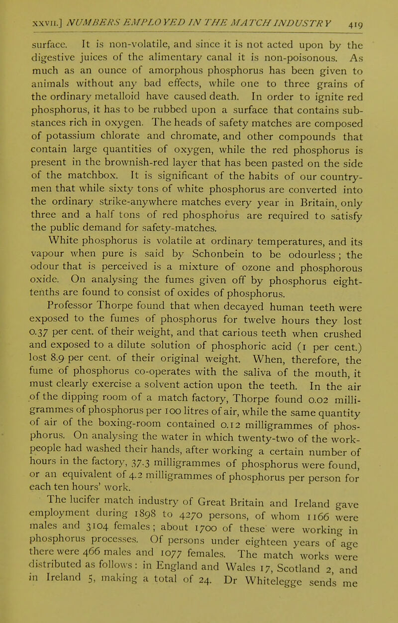 surface. It is non-volatile, and since it is not acted upon by the digestive juices of the alimentary canal it is non-poisonous. As much as an ounce of amorphous phosphorus has been given to animals without any bad effects, while one to three grains of the ordinary metalloid have caused death. In order to ignite red phosphorus, it has to be rubbed upon a surface that contains sub- stances rich in oxygen. The heads of safety matches are composed of potassium chlorate and chromate, and other compounds that contain large quantities of oxygen, while the red phosphorus is present in the brownish-red layer that has been pasted on the side of the matchbox. It is significant of the habits of our country- men that while sixty tons of white phosphorus are converted into the ordinary strike-anywhere matches every year in Britain, only three and a half tons of red phosphorus are required to satisfy the public demand for safety-matches. White phosphorus is volatile at ordinary temperatures, and its vapour when pure is said by Schonbein to be odourless ; the odour that is perceived is a mixture of ozone and phosphorous oxide. On analysing the fumes given off by phosphorus eight- tenths are found to consist of oxides of phosphorus. Professor Thorpe found that when decayed human teeth were exposed to the fumes of phosphorus for twelve hours they lost 0.37 per cent, of their weight, and that carious teeth when crushed and exposed to a dilute solution of phosphoric acid (1 per cent.) lost 8.9 per cent, of their original weight. When, therefore, the fume of phosphorus co-operates with the saliva of the mouth, it must clearly exercise a solvent action upon the teeth. In the air of the dipping room of a match factory, Thorpe found 0.02 milli- grammes of phosphorus per 100 litres of air, while the same quantity of air of the boxing-room contained 0.12 milligrammes of phos- phorus. On analysing the water in which twenty-two of the work- people had washed their hands, after working a certain number of hours in the factory, 37.3 milligrammes of phosphorus were found, or an equivalent of 4.2 milligrammes of phosphorus per person for each ten hours' work. The lucifer match industry of Great Britain and Ireland gave employment during 1898 to 4270 persons, of whom 1166 were males and 3104 females; about 1700 of these were working in phosphorus processes. Of persons under eighteen years of\ge there were 466 males and 1077 females. The match works were distributed as follows: in England and Wales 17, Scotland 2 and in Ireland 5, making a total of 24. Dr Whitelegge sends me