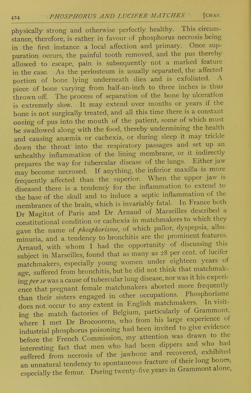 physically strong and otherwise perfectly healthy. This circum- stance, therefore, is rather in favour of phosphorus necrosis being in the first instance a local affection and primary. Once sup- puration, occurs, the painful tooth removed, and the pus thereby allowed to escape, pain is subsequently not a marked feature- in the case. As the periosteum is usually separated, the affected portion of bone lying underneath dies and is exfoliated. A piece of bone varying from half-an-inch to three inches is thus thrown off. The process of separation of the bone by ulceration is extremely slow. It may extend over months or years if the bone is not surgically treated, and all this time there is a constant oozing of pus into the mouth of the patient, some of which must be swallowed along with the food, thereby undermining the health and causing anaemia or cachexia, or during sleep it may trickle down the throat into the respiratory passages and set up an unhealthy inflammation of the lining membrane, or it indirectly prepares the way for tubercular disease of the lungs. Either jaw may become necrosed. If anything, the inferior maxilla is more frequently affected than the superior. When the upper jaw is diseased there is a tendency for the inflammation to extend to the base of the skull and to induce a septic inflammation of the membranes of the brain, which is invariably fatal. In France both Dr Magitot of Paris and Dr Arnaud of Marseilles described a constitutional condition or cachexia in matchmakers to which they gave the name of phosphorisme, of which pallor, dyspepsia, albu minuria, and a tendency to bronchitis are the prominent features. Arnaud with whom I had the opportunity of discussing tins subject 'in Marseilles, found that as many as 28 per cent, of lucifer matchmakers, especially young women under eighteen years of age suffered from bronchitis, but he did not think that matchmak- ing perse was a cause of tubercular lung disease, nor was it his experi- ence that pregnant female matchmakers aborted more frequently than their sisters engaged in other occupations. Phosphorisme does not occur to any extent in English matchmakers. In visit- ing the match factories of Belgium, particularly of Grammont where I met Dr Brocoorens, who from his large experience of industrial phosphorus poisoning had been invited to give evidence before the French Commission, my attention was drawn to the interesting fact that men who had been dippers and who had suffered from necrosis of the jawbone and recovered exhibited an unnatural tendency to spontaneous fracture of their long bones, especially the femur. During twenty-five years in Grammont alone,