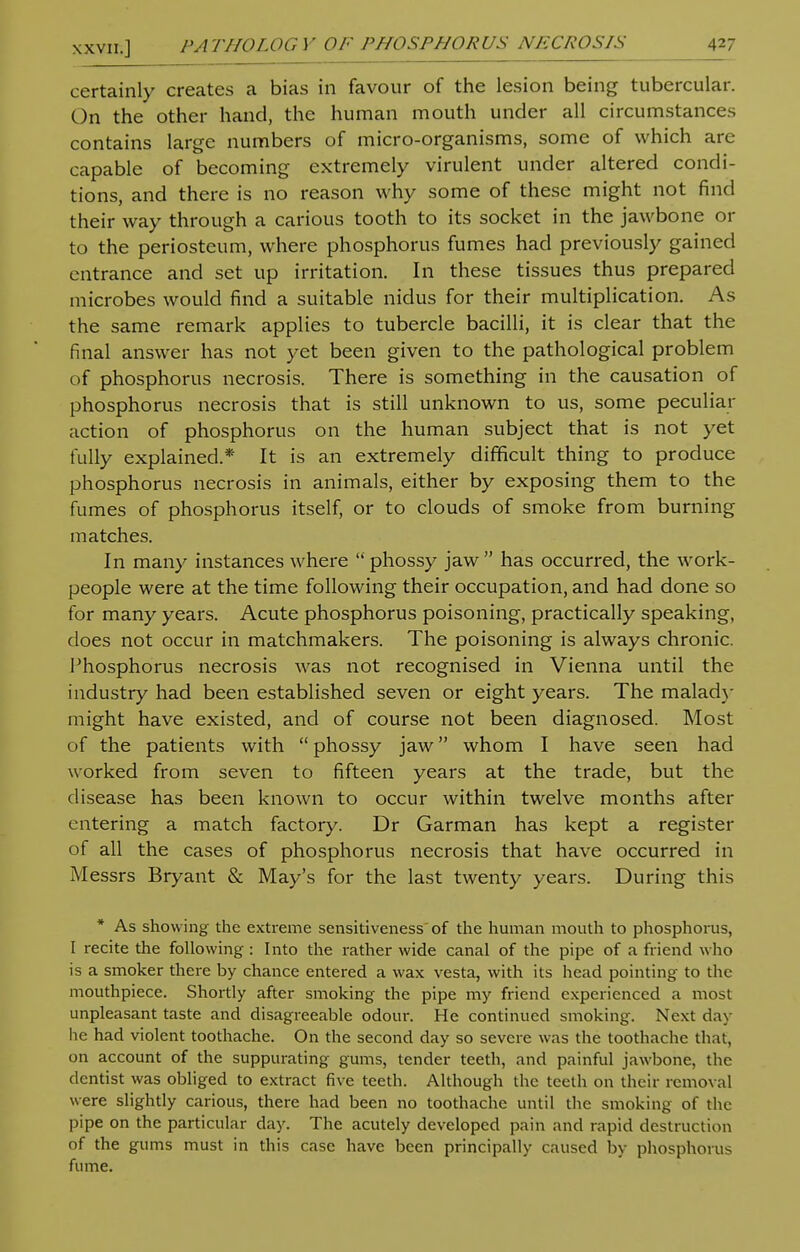 certainly creates a bias in favour of the lesion being tubercular. On the other hand, the human mouth under all circumstances contains large numbers of micro-organisms, some of which are capable of becoming extremely virulent under altered condi- tions, and there is no reason why some of these might not find their way through a carious tooth to its socket in the jawbone or to the periosteum, where phosphorus fumes had previously gained entrance and set up irritation. In these tissues thus prepared microbes would find a suitable nidus for their multiplication. As the same remark applies to tubercle bacilli, it is clear that the final answer has not yet been given to the pathological problem of phosphorus necrosis. There is something in the causation of phosphorus necrosis that is still unknown to us, some peculiar action of phosphorus on the human subject that is not yet fully explained.* It is an extremely difficult thing to produce phosphorus necrosis in animals, either by exposing them to the fumes of phosphorus itself, or to clouds of smoke from burning matches. In many instances where  phossy jaw has occurred, the work- people were at the time following their occupation, and had done so for many years. Acute phosphorus poisoning, practically speaking, does not occur in matchmakers. The poisoning is always chronic. Phosphorus necrosis was not recognised in Vienna until the industry had been established seven or eight years. The malady might have existed, and of course not been diagnosed. Most of the patients with  phossy jaw whom I have seen had worked from seven to fifteen years at the trade, but the disease has been known to occur within twelve months after entering a match factory. Dr Garman has kept a register of all the cases of phosphorus necrosis that have occurred in Messrs Bryant & May's for the last twenty years. During this * As showing the extreme sensitiveness of the human mouth to phosphorus, I recite the following : Into the rather wide canal of the pipe of a friend who is a smoker there by chance entered a wax vesta, with its head pointing to the mouthpiece. Shortly after smoking the pipe my friend experienced a most unpleasant taste and disagreeable odour. He continued smoking. Next day lie had violent toothache. On the second day so severe was the toothache that, on account of the suppurating gums, tender teeth, and painful jawbone, the dentist was obliged to extract five teeth. Although the teeth on their removal were slightly carious, there had been no toothache until the smoking of the pipe on the particular day. The acutely developed pain and rapid destruction of the gums must in this case have been principally caused by phosphorus fume.