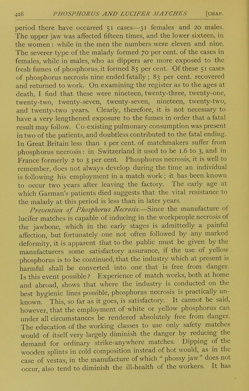 [chap. period there have occurred 51 cases—31 females and 20 males. The upper jaw was affected fifteen times, and the lower sixteen, in the women : while in the men the numbers were eleven and nine. The severer type of the malady formed 70 per cent, of the cases in females, while in males, who as dippers are more exposed to the fresh fumes of phosphorus, it formed 85 per cent. Of these 51 cases of phosphorus necrosis nine ended fatally ; 83 per cent, recovered and returned to work. On examining the register as to the ages at death, I find that these were nineteen, twenty-three, twenty-one, twenty-two, twenty-seven, twenty-seven, nineteen, twenty-two, and twenty-two years. Clearly, therefore, it is not necessary to have a very lengthened exposure to the fumes in order that a fatal result may follow. Co-existing pulmonary consumption was present in two of the patients, and doubtless contributed to the fatal ending. In Great Britain less than 1 per cent, of matchmakers suffer from phosphorus necrosis : in Switzerland it used to be 1.6 to 3, and in France formerly 2 to 3 per cent. Phosphorus necrosis, it is well to remember, does not always develop during the time an individual is following his employment in a match work ; it has been known to occur two years after leaving the factory. The early age at which Garman's patients died suggests that the vital resistance to the malady at this period is less than in later years. Prevention of Phosphorus Necrosis.—Since the manufacture of lucifer matches is capable of inducing in the workpeople necrosis of the jawbone, which in the early stages is admittedly a painful affection, but fortunately one not often followed by any marked deformity, it is apparent that to the public must be given by the manufacturers some satisfactory assurance, if the use of yellow phosphorus is to be continued, that the industry which at present is harmful shall be converted into one that is free from danger. Is this event possible ? Experience of match works, both at home and abroad, shows that where the industry is conducted on the best hygienic lines possible, phosphorus necrosis is practically un- known. This, so far as it goes, is satisfactory. It cannot be said, however, that the employment of white or yellow phosphorus can under all circumstances be rendered absolutely free from danger. The education of the working classes to use only safety matches would of itself very largely diminish the danger by reducing the demand for ordinary strike-anywhere matches. Dipping of the wooden splints in cold composition instead of hot would, as in the case of vestas, in the manufacture of which  phossy jaw does not occur, also tend to diminish the ill-health of the workers. It has