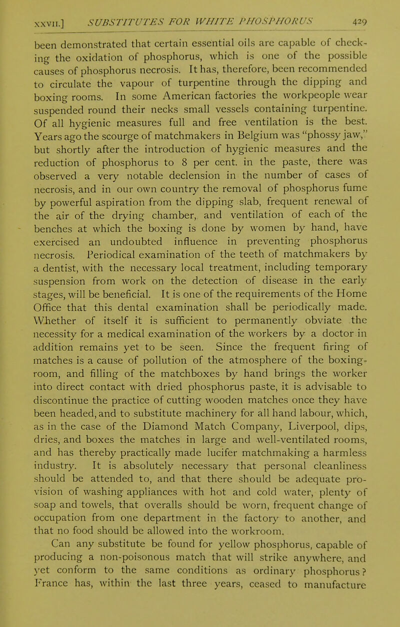 been demonstrated that certain essential oils are capable of check- ing the oxidation of phosphorus, which is one of the possible causes of phosphorus necrosis. It has, therefore, been recommended to circulate the vapour of turpentine through the dipping and boxing rooms. In some American factories the workpeople wear suspended round their necks small vessels containing turpentine. Of all hygienic measures full and free ventilation is the best. Years ago the scourge of matchmakers in Belgium was phossy jaw, but shortly after the introduction of hygienic measures and the reduction of phosphorus to 8 per cent, in the paste, there was observed a very notable declension in the number of cases of necrosis, and in our own country the removal of phosphorus fume by powerful aspiration from the dipping slab, frequent renewal of the air of the drying chamber, and ventilation of each of the benches at which the boxing is done by women by hand, have exercised an undoubted influence in preventing phosphorus necrosis. Periodical examination of the teeth of matchmakers by a dentist, with the necessary local treatment, including temporary suspension from work on the detection of disease in the early stages, will be beneficial. It is one of the requirements of the Home Office that this dental examination shall be periodically made. Whether of itself it is sufficient to permanently obviate the necessity for a medical examination of the workers by a doctor in addition remains yet to be seen. Since the frequent firing of matches is a cause of pollution of the atmosphere of the boxing- room, and filling of the matchboxes by hand brings the worker into direct contact with dried phosphorus paste, it is advisable to discontinue the practice of cutting wooden matches once they have been headed, and to substitute machinery for all hand labour, which, as in the case of the Diamond Match Company, Liverpool, dips, dries, and boxes the matches in large and well-ventilated rooms, and has thereby practically made lucifer matchmaking a harmless industry. It is absolutely necessary that personal cleanliness should be attended to, and that there should be adequate pro- vision of washing appliances with hot and cold water, plenty of soap and towels, that overalls should be worn, frequent change of occupation from one department in the factory to another, and that no food should be allowed into the workroom. Can any substitute be found for yellow phosphorus, capable of producing a non-poisonous match that will strike anywhere, and yet conform to the same conditions as ordinary phosphorus? France has, within the last three years, ceased to manufacture