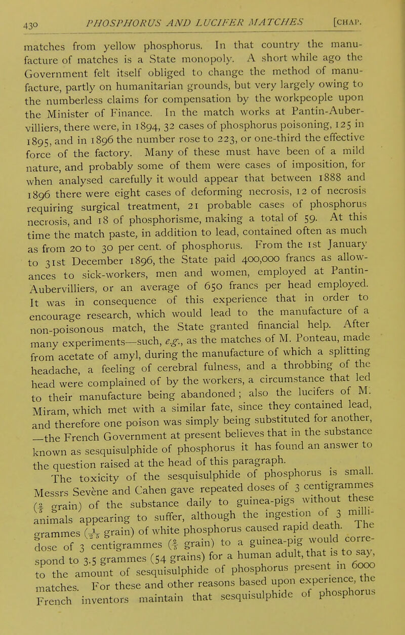 matches from yellow phosphorus. In that country the manu- facture of matches is a State monopoly. A short while ago the Government felt itself obliged to change the method of manu- facture, partly on humanitarian grounds, but very largely owing to the numberless claims for compensation by the workpeople upon the Minister of Finance. In the match works at Pantin-Auber- villiers, there were, in 1894, 32 cases of phosphorus poisoning, 125 in 1895, and in 1896 the number rose to 223, or one-third the effective force of the factory. Many of these must have been of a mild nature, and probably some of them were cases of imposition, for when analysed carefully it would appear that between 1888 and 1896 there were eight cases of deforming necrosis, 12 of necrosis requiring surgical treatment, 21 probable cases of phosphorus necrosis, and 18 of phosphorisme, making a total of 59. At this time the match paste, in addition to lead, contained often as much as from 20 to 30 per cent, of phosphorus. From the 1st January to 31st December 1896, the State paid 400,000 francs as allow- ances to sick-workers, men and women, employed at Pantin- Aubervilliers, or an average of 650 francs per head employed. It was in consequence of this experience that in order to encourage research, which would lead to the manufacture of a non-poisonous match, the State granted financial help. After many experiments-such, e.g., as the matches of M. Ponteau, made from acetate of amyl, during the manufacture of which a splitting headache, a feeling of cerebral fulness, and a throbbing of the head were complained of by the workers, a circumstance that led to their manufacture being abandoned ; also the lucifers of M. Miram which met with a similar fate, since they contained lead, and therefore one poison was simply being substituted for another, -the French Government at present believes that 111 the substance known as sesquisulphide of phosphorus it has found an answer to the question raised at the head of this paragraph. The toxicity of the sesquisulphide of phosphorus is small. Messrs Sevene and Cahen gave repeated doses of 3 centigrammes (x -rain) of the substance daily to guinea-pigs without these animals appearing to suffer, although the ingestion of j milli- grammes (A grain) of white phosphorus caused rapiddeath. The 3ose of 3 centigrammes (* grain) to a gumea-p g would co.re pond to 3.5 grammes (54 grains) for a human adult, that ».to say, o he amount of sesquisulphide of phosphorus present m ta» matches. For these and other reasons based upon «P««£ French inventors maintain that sesquisulphide of phosphoric