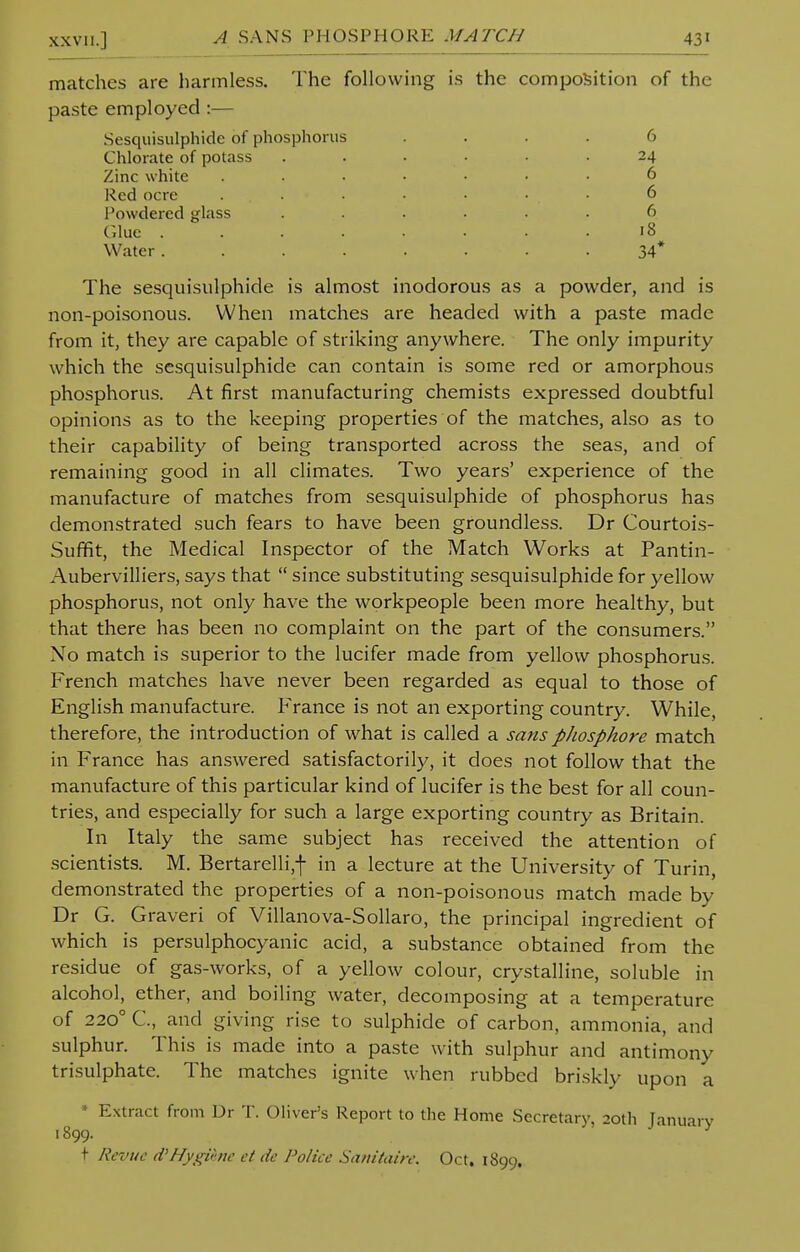 matches are harmless. The following is the composition of the paste employed :— Sesquisulphide of phosphorus .... 6 Chlorate of potass ...... 24 Zinc white ....... 6 Red ocre ... . • • • 6 Powdered glass ...... 6 Clue • .18 Water........ 34* The sesquisulphide is almost inodorous as a powder, and is non-poisonous. When matches are headed with a paste made from it, they are capable of striking anywhere. The only impurity which the sesquisulphide can contain is some red or amorphous phosphorus. At first manufacturing chemists expressed doubtful opinions as to the keeping properties of the matches, also as to their capability of being transported across the seas, and of remaining good in all climates. Two years' experience of the manufacture of matches from sesquisulphide of phosphorus has demonstrated such fears to have been groundless. Dr Courtois- Suffit, the Medical Inspector of the Match Works at Pantin- Aubervilliers, says that  since substituting sesquisulphide for yellow phosphorus, not only have the workpeople been more healthy, but that there has been no complaint on the part of the consumers. No match is superior to the lucifer made from yellow phosphorus. French matches have never been regarded as equal to those of English manufacture. France is not an exporting country. While, therefore, the introduction of what is called a sans pJiosphore match in France has answered satisfactorily, it does not follow that the manufacture of this particular kind of lucifer is the best for all coun- tries, and especially for such a large exporting country as Britain. In Italy the same subject has received the attention of scientists. M. Bertarelli,-|- in a lecture at the University of Turin, demonstrated the properties of a non-poisonous match made by Dr G. Graven of Villanova-Sollaro, the principal ingredient of which is persulphocyanic acid, a substance obtained from the residue of gas-works, of a yellow colour, crystalline, soluble in alcohol, ether, and boiling water, decomposing at a temperature of 2200 C, and giving rise to sulphide of carbon, ammonia, and sulphur. This is made into a paste with sulphur and antimony trisulphate. The matches ignite when rubbed briskly upon a * Extract from Dr T. Oliver's Report to the Home Secretary, 20th January 1899. t Rcvuc d'Hygihic et de Police Sanitairc. Oct. 1899.