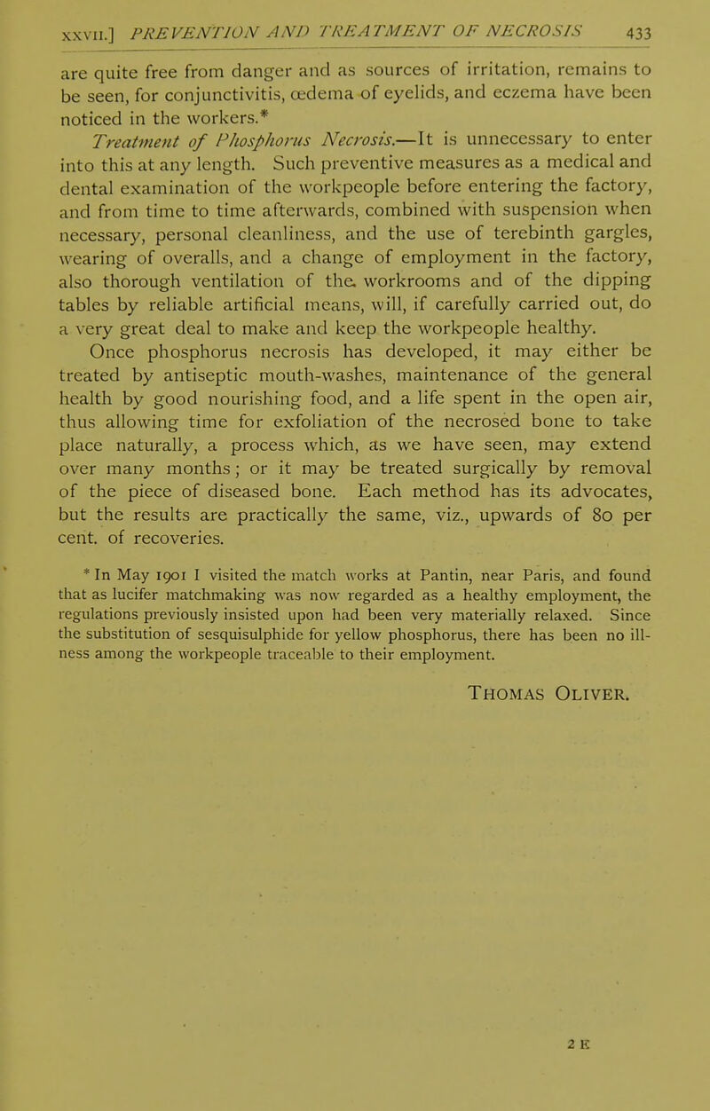 are quite free from danger and as sources of irritation, remains to be seen, for conjunctivitis, cedema of eyelids, and eczema have been noticed in the workers.* Treatment of Phosphorus Necrosis.—It is unnecessary to enter into this at any length. Such preventive measures as a medical and dental examination of the workpeople before entering the factory, and from time to time afterwards, combined with suspension when necessary, personal cleanliness, and the use of terebinth gargles, wearing of overalls, and a change of employment in the factory, also thorough ventilation of the. workrooms and of the dipping tables by reliable artificial means, will, if carefully carried out, do a very great deal to make and keep the workpeople healthy. Once phosphorus necrosis has developed, it may either be treated by antiseptic mouth-washes, maintenance of the general health by good nourishing food, and a life spent in the open air, thus allowing time for exfoliation of the necrosed bone to take place naturally, a process which, as we have seen, may extend over many months; or it may be treated surgically by removal of the piece of diseased bone. Each method has its advocates, but the results are practically the same, viz., upwards of 80 per cent, of recoveries. * In May 1901 I visited the match works at Pantin, near Paris, and found that as lucifer matchmaking was now regarded as a healthy employment, the regulations previously insisted upon had been very materially relaxed. Since the substitution of sesquisulphide for yellow phosphorus, there has been no ill- ness among the workpeople traceable to their employment. Thomas Oliver. 2 K