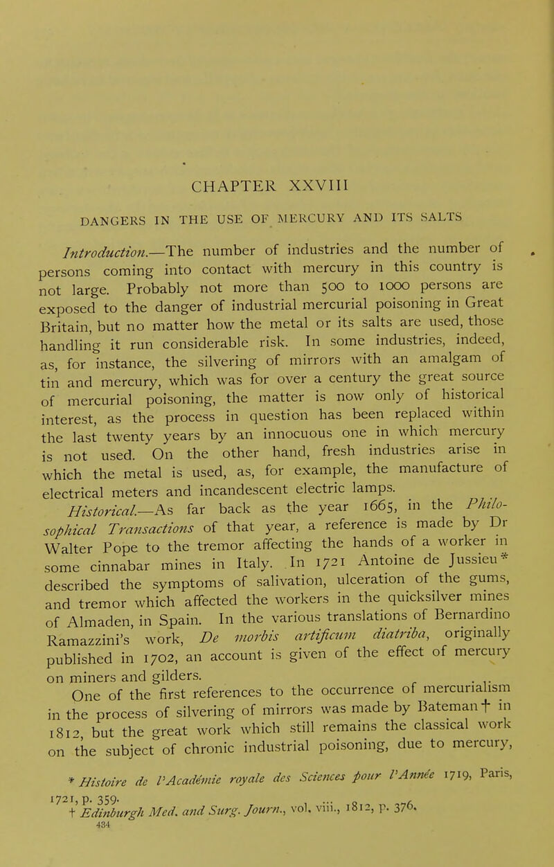 CHAPTER XXVIII DANGERS IN THE USE OF MERCURY AND ITS SALTS Introduction.—The number of industries and the number of persons coming into contact with mercury in this country is not large. Probably not more than 500 to 1000 persons are exposed to the danger of industrial mercurial poisoning in Great Britain, but no matter how the metal or its salts are used, those handling it run considerable risk. In some industries, indeed, as, for instance, the silvering of mirrors with an amalgam of tin and mercury, which was for over a century the great source of mercurial poisoning, the matter is now only of historical interest, as the process in question has been replaced within the last twenty years by an innocuous one in which mercury is not used. On the other hand, fresh industries arise in which the metal is used, as, for example, the manufacture of electrical meters and incandescent electric lamps. Historical.—As far back as the year 1665, in the Philo- sophical Transactions of that year, a reference is made by Dr Walter Pope to the tremor affecting the hands of a worker in some cinnabar mines in Italy. In 1721 Antoine de Jussieu* described the symptoms of salivation, ulceration of the gums, and tremor which affected the workers in the quicksilver mines of Almaden, in Spain. In the various translations of Bernardino Ramazzini's work, De morbis artificum diatriba, originally published in 1702, an account is given of the effect of mercury on miners and gilders. One of the first references to the occurrence of mercunalism in the process of silvering of mirrors was made by Batemanf in 181* but the great work which still remains the classical work on the subject of chronic industrial poisoning, due to mercury, * Hisioire de PAcademic royale des Sciences four P Annie 1719, Pans, 1721j p. 359* \ Edinburgh Med. and Surg. Journ., vol, viii., 1812, p. 376. 43-1