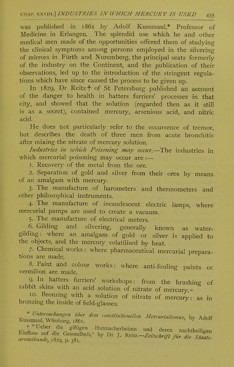 was published in 1861 by Adolf Kussmaul,* Professor of Medicine in Erlangen. The splendid use which he and other medical men made of the opportunities offered them of studying the clinical symptoms among persons employed in the silvering of mirrors in Fiirth and Nuremberg, the principal seats formerly of the industry on the Continent, and the publication of their observations, led up to the introduction of the stringent regula- tions which have since caused the process to be given up. In 1829, Dr Reitzf of St Petersburg published an account of the danger to health in hatters furriers' processes in that city, and showed that the solution (regarded then as it still is as a secret), contained mercury, arsenious acid, and nitric acid. He does not particularly refer to the occurrence of tremor, but describes the death of three men from acute bronchitis after mixing the nitrate of mercury solution. Indtistries in which Poisoning may occur.—The industries in which mercurial poisoning may occur are :— 1. Recovery of the metal from the ore. 2. Separation of gold and silver from their ores by means of an amalgam with mercury. 3. The manufacture of barometers and thermometers and other philosophical instruments. 4. The manufacture of incandescent electric lamps, where mercurial pumps are used to create a vacuum. 5. The manufacture of electrical meters. 6. Gilding and silvering, generally known as water- gilding: where an amalgam of gold or silver is applied to the objects, and the mercury volatilised by heat. 7. Chemical works : where pharmaceutical mercurial prepara- tions are made. 8. Paint and colour works: where anti-fouling paints or vermilion are made. 9- In hatters furriers' workshops: from the brushing of rabbit skins with an acid solution of nitrate of mercury - 10. Bronzing with a solution of nitrate of mercury as in bronzing the inside of field-glasses. * Untersuchungen Oder dem constitutionellen Mercurialismus, by Adolf Kussmaul, Wiirzburg, 1861. ' y tUeber die giftigen Hutmacherbeizen und deren nachtheihVen Emfluss auf d,e Gesundheit, by Dr J. Reitz.-Z,/,,^/, Mr JieStl™ arzneikunde, 1829, p. 381. J J stoats-