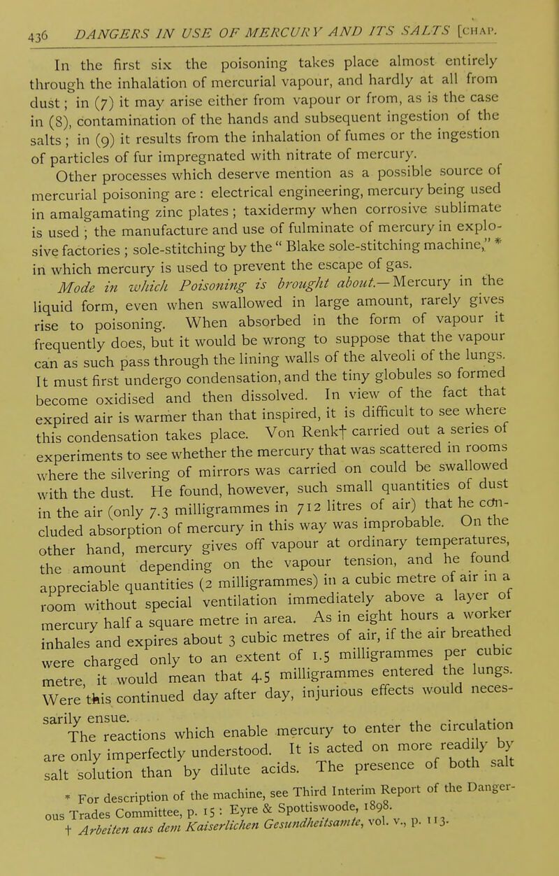 In the first six the poisoning takes place almost entirely through the inhalation of mercurial vapour, and hardly at all from dust; in (7) it may arise either from vapour or from, as is the case in (8), contamination of the hands and subsequent ingestion of the salts;' in (9) it results from the inhalation of fumes or the ingestion of particles of fur impregnated with nitrate of mercury. Other processes which deserve mention as a possible source of mercurial poisoning are : electrical engineering, mercury being used in amalgamating zinc plates ; taxidermy when corrosive sublimate is used ; the manufacture and use of fulminate of mercury in explo- sive factories ; sole-stitching by the  Blake sole-stitching machine, * in which mercury is used to prevent the escape of gas. Mode in which Poisoning is brought about.— Mercury in the liquid form, even when swallowed in large amount, rarely gives rise to poisoning. When absorbed in the form of vapour it frequently does, but it would be wrong to suppose that the vapour can as such pass through the lining walls of the alveoli of the lungs. It must first undergo condensation, and the tiny globules so formed become oxidised and then dissolved. In view of the fact that expired air is warmer than that inspired, it is difficult to see where this condensation takes place. Von Renkf carried out a series of experiments to see whether the mercury that was scattered m rooms where the silvering of mirrors was carried on could be swallowed with the dust. He found, however, such small quantities of dust in the air (only 7-3 milligrammes in 712 litres of air) that he con- cluded absorption of mercury in this way was improbable. On the other hand, mercury gives off vapour at ordinary temperatures the amount depending on the vapour tension, and he found appreciable quantities (2 milligrammes) in a cubic metre of air m a room without special ventilation immediately above a layer of mercury half a square metre in area. As in eight hours a worker inhales and expires about 3 cubic metres of air, if the air breathed were charged only to an extent of 1.5 milligrammes per cubic metre it would mean that 4-5 milligrammes entered the lungs. Were'this continued day after day, injurious effects would neces- 'TVe^tions which enable mercury to enter the circulation are only imperfectly understood. It is acted on more readily by salt solution than by dilute acids. The presence of both salt * For description of the machine, see Third Interim Report of the Danger- ous Trades Committee, p. 1S : Eyre & Spott.swoode 1898. t Arbeiten aus dcm Kaiserlichen Gesundheitsamtc, vol. v., p. 113.