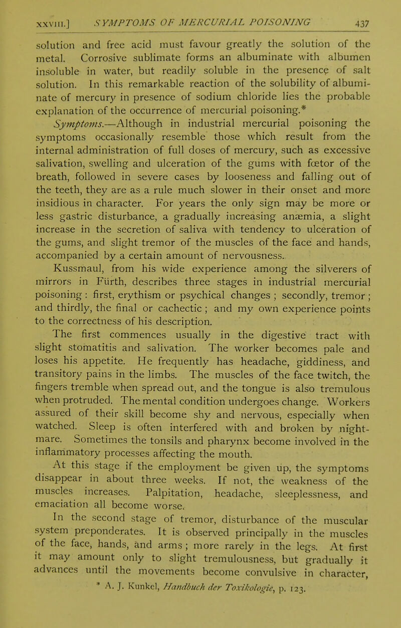 solution and free acid must favour greatly the solution of the metal. Corrosive sublimate forms an albuminate with albumen insoluble in water, but readily soluble in the presence of salt solution. In this remarkable reaction of the solubility of albumi- nate of mercury in presence of sodium chloride lies the probable explanation of the occurrence of mercurial poisoning.* Symptoms.—Although in industrial mercurial poisoning the symptoms occasionally resemble those which result from the internal administration of full doses of mercury, such as excessive salivation, swelling and ulceration of the gums with foetor of the breath, followed in severe cases by looseness and falling out of the teeth, they are as a rule much slower in their onset and more insidious in character. For years the only sign may be more or less gastric disturbance, a gradually increasing anaemia, a slight increase in the secretion of saliva with tendency to ulceration of the gums, and slight tremor of the muscles of the face and hands, accompanied by a certain amount of nervousness. Kussmaul, from his wide experience among the silverers of mirrors in Ftirth, describes three stages in industrial mercurial poisoning : first, erythism or psychical changes ; secondly, tremor ; and thirdly, the final or cachectic ; and my own experience points to the correctness of his description. The first commences usually in the digestive tract with slight stomatitis and salivation. The worker becomes pale and loses his appetite. He frequently has headache, giddiness, and transitory pains in the limbs. The muscles of the face twitch, the fingers tremble when spread out, and the tongue is also tremulous when protruded. The mental condition undergoes change. Workers assured of their skill become shy and nervous, especially when watched. Sleep is often interfered with and broken by night- mare. Sometimes the tonsils and pharynx become involved in the inflammatory processes affecting the mouth. At this stage if the employment be given up, the symptoms disappear in about three weeks. If not, the weakness of the muscl.es increases. Palpitation, headache, sleeplessness, and emaciation all become worse. In the second stage of tremor, disturbance of the muscular system preponderates. It is observed principally in the muscles of the face, hands, and arms ; more rarely in the legs. At first it may amount only to slight tremulousness, but gradually it advances until the movements become convulsive in character, * A. J. Kunkel, Handbttch der Toxikologii^ p. 123.
