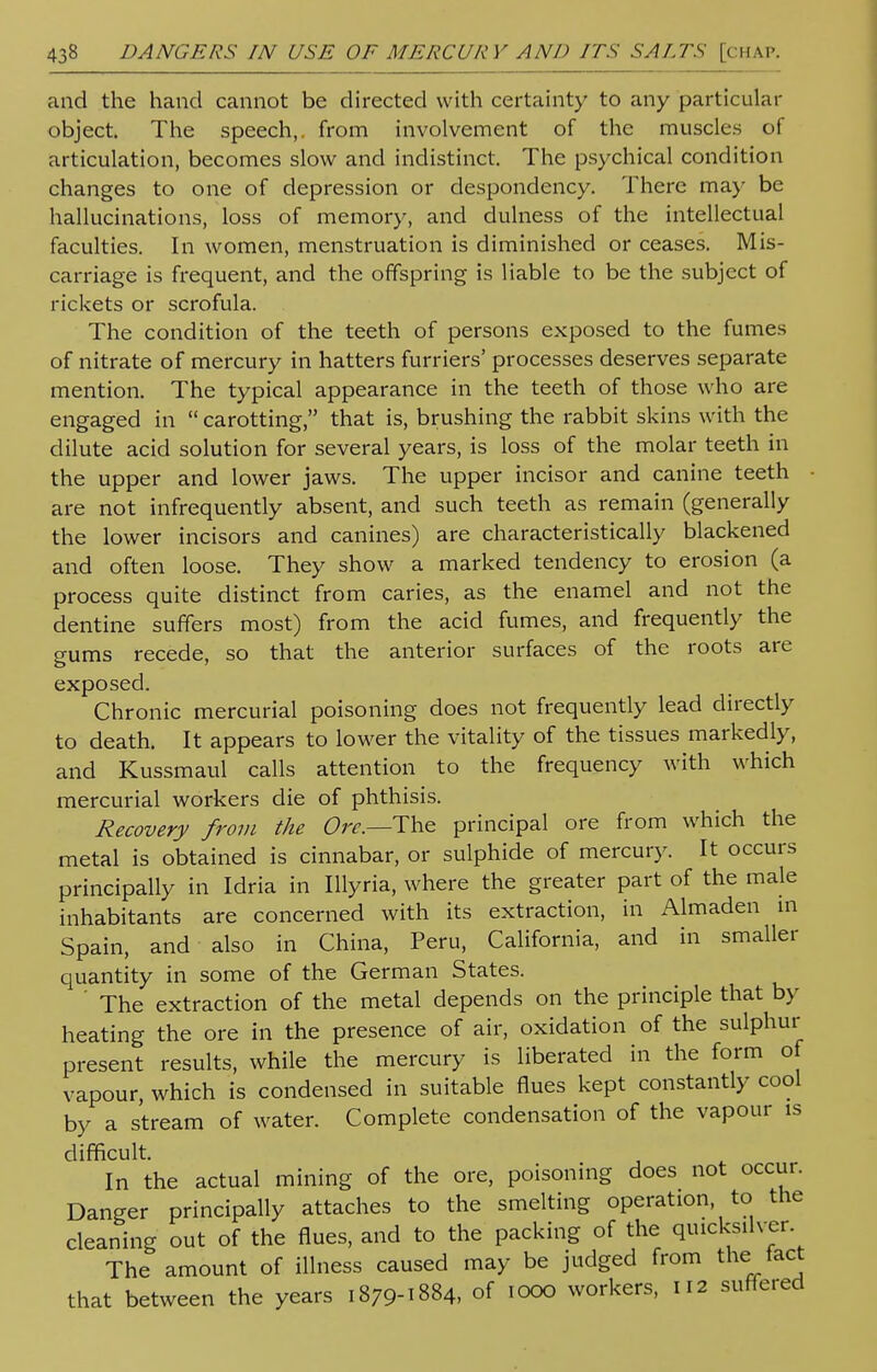 and the hand cannot be directed with certainty to any particular object. The speech,, from involvement of the muscles of articulation, becomes slow and indistinct. The psychical condition changes to one of depression or despondency. There may be hallucinations, loss of memory, and dulness of the intellectual faculties. In women, menstruation is diminished or ceases. Mis- carriage is frequent, and the offspring is liable to be the subject of rickets or scrofula. The condition of the teeth of persons exposed to the fumes of nitrate of mercury in hatters furriers' processes deserves separate mention. The typical appearance in the teeth of those who are engaged in  carotting, that is, brushing the rabbit skins with the dilute acid solution for several years, is loss of the molar teeth in the upper and lower jaws. The upper incisor and canine teeth are not infrequently absent, and such teeth as remain (generally the lower incisors and canines) are characteristically blackened and often loose. They show a marked tendency to erosion (a process quite distinct from caries, as the enamel and not the dentine suffers most) from the acid fumes, and frequently the gums recede, so that the anterior surfaces of the roots are exposed. Chronic mercurial poisoning does not frequently lead directly to death. It appears to lower the vitality of the tissues markedly, and Kussmaul calls attention to the frequency with which mercurial workers die of phthisis. Recovery from the Ore.—The principal ore from which the metal is obtained is cinnabar, or sulphide of mercury. It occurs principally in Idria in Illyria, where the greater part of the male inhabitants are concerned with its extraction, in Almaden in Spain, and also in China, Peru, California, and in smaller quantity in some of the German States. The extraction of the metal depends on the principle that by heating the ore in the presence of air, oxidation of the sulphur present results, while the mercury is liberated in the form of vapour which is condensed in suitable flues kept constantly cool by a stream of water. Complete condensation of the vapour is difficult. In the actual mining of the ore, poisoning does not occur. Danger principally attaches to the smelting operation to the cleaning out of the flues, and to the packing of the quicksilver The amount of illness caused may be judged from the tact that between the years 1879-1884, of 1000 workers, 112 suffered