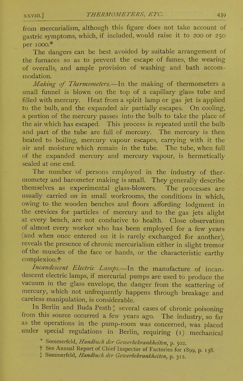 from mercurialism, although this figure does not take account of gastric symptoms, which, if included, would raise it to 200 or 250 per 1000.* The dangers can be best avoided by suitable arrangement of the furnaces so as to prevent the escape of fumes, the wearing of overalls, and ample provision of washing and bath accom- modation. Making of Thermometers.—In the making of thermometers a small funnel is blown on the top of a capillary glass tube and filled with mercury. Heat from a spirit lamp or gas jet is applied to the bulb, and the expanded air partially escapes. On cooling, a portion of the mercury passes into the bulb to take the place of the air which has escaped. This process is repeated until the bulb and part of the tube are full of mercury. The mercury is then heated to boiling, mercury vapour escapes, carrying with it the air and moisture which remain in the tube. The tube, when full of the expanded mercury and mercury vapour, is hermetically sealed at one end. The number of persons employed in the industry of ther- mometer and barometer making is small. They generally describe themselves as experimental glass-blowers. The processes are usually carried on in small workrooms, the conditions in which, owing to the wooden benches and floors affording lodgment in the crevices for particles of mercury and to the gas jets alight at every bench, are not conducive to health. Close observation of almost every worker who has been employed for a few years (and when once entered on it is rarely exchanged for another), reveals the presence of chronic mercurialism either in slight tremor of the muscles of the face or hands, or the characteristic earthy complexion.-f- Incandescent Electric Lamps.—In the manufacture of incan- descent electric lamps, if mercurial pumps are used to produce the vacuum in the glass envelope, the danger from the scattering of mercury, which not unfrequently happens through breakage and careless manipulation, is considerable. In Berlin and Buda Pesth* several cases of chronic poisoning from this source occurred a few years ago. The industry, so far as the operations in the pump-room was concerned, was placed under special regulations in Berlin, requiring (1) mechanical Sommerfeld, Handbuch der Gcwcrbekrankhcitai, p. 502. t See Annual Report of Chief Inspector of Factories for 1899, P- I38- \ Sommerfeld, Handbuch der Geiverbekrankheiten, p. 312.