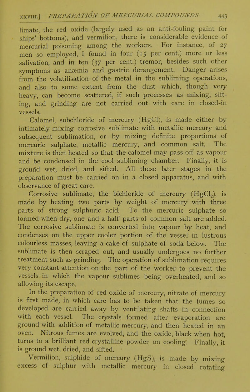 limate, the red oxide (largely used as an anti-fouling paint for ships' bottoms), and vermilion, there is considerable evidence of mercurial poisoning among the workers. For instance, of 27 men so employed, I found in four (15 per cent.) more or less salivation, and in ten (37 per cent.) tremor, besides such other symptoms as anaemia and gastric derangement. Danger arises from the volatilisation of the metal in the subliming operations, and also to some extent from the dust which, though very heavy, can become scattered, if such processes as mixing, sift- ine. and grinding are not carried out with care in closed-in vessels. Calomel, subchloride of mercury (HgCl), is made either by intimately mixing corrosive sublimate with metallic mercury and subsequent sublimation, or by mixing definite proportions of mercuric sulphate, metallic mercury, and common salt. The mixture is then heated so that the calomel may pass off as vapour and be condensed in the cool subliming chamber. Finally, it is ground wet, dried, and sifted. All these later stages in the preparation must be carried on in a closed apparatus, and with observance of great care. Corrosive sublimate, the bichloride of mercury (HgCl2), is made by heating two parts by weight of mercury with three parts of strong sulphuric acid. To the mercuric sulphate so formed when dry, one and a half parts of common salt are added. The corrosive sublimate is converted into vapour by heat, and condenses on the upper cooler portion of the vessel in lustrous colourless masses, leaving a cake of sulphate of soda below. The sublimate is then scraped out, and usually undergoes no further treatment such as grinding. The operation of sublimation requires very constant attention on the part of the worker to prevent the vessels in which the vapour sublimes being overheated, and so allowing its escape. In the preparation of red oxide of mercury, nitrate of mercury is first made, in which care has to be taken that the fumes so developed are carried away by ventilating shafts in connection with each vessel. The crystals formed after evaporation are ground with addition of metallic mercury, and then heated in an oven. Nitrous fumes are evolved, and the oxide, black when hot, turns to a brilliant red crystalline powder on cooling'. Finally, it is ground wet, dried, and sifted. Vermilion, sulphide of mercury (HgS), is made by mixing excess of sulphur with metallic mercury in closed rotating
