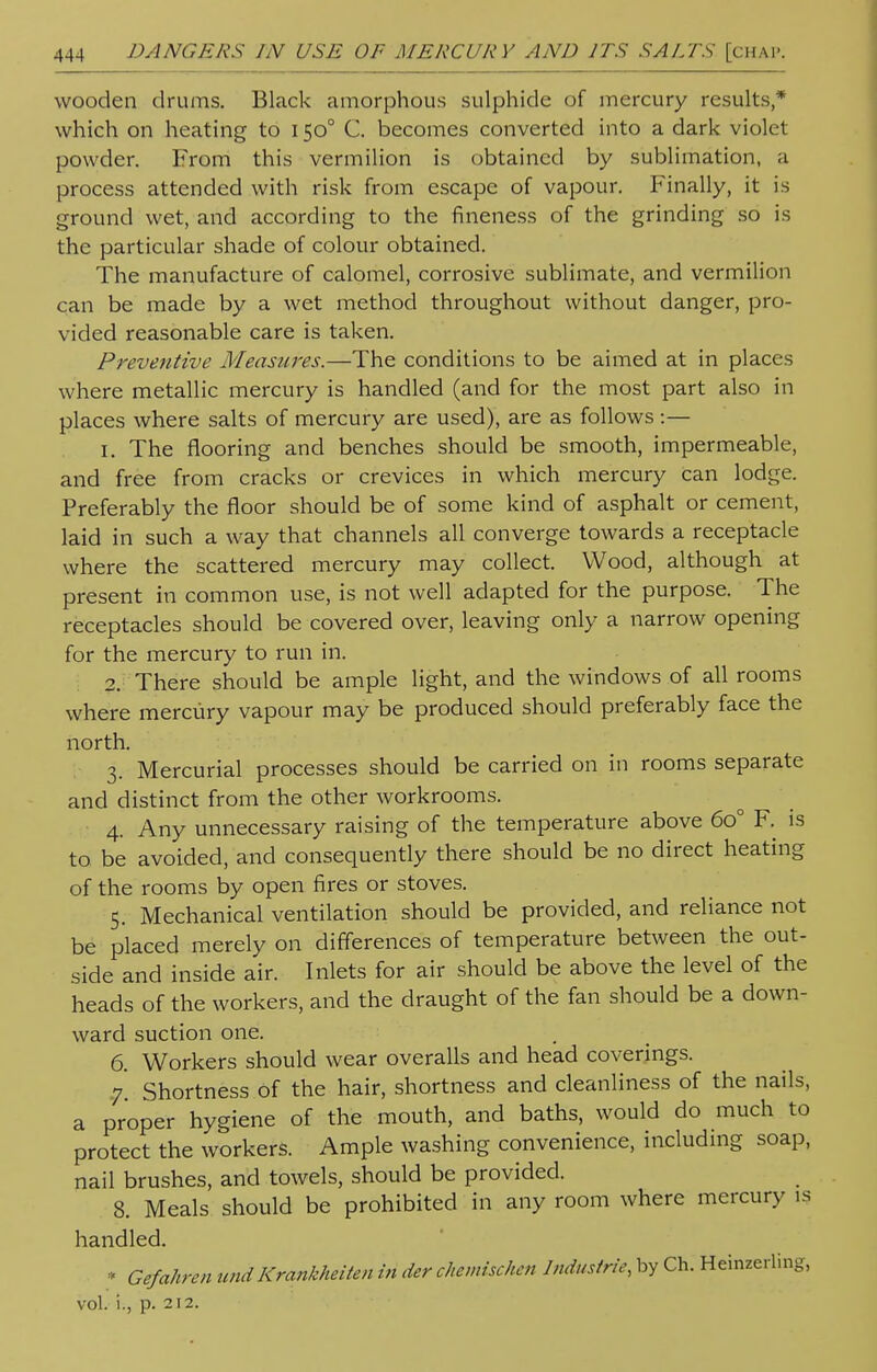 wooden drums. Black amorphous sulphide of mercury results,* which on heating to 1500 C. becomes converted into a dark violet powder. From this vermilion is obtained by sublimation, a process attended with risk from escape of vapour. Finally, it is ground wet, and according to the fineness of the grinding so is the particular shade of colour obtained. The manufacture of calomel, corrosive sublimate, and vermilion can be made by a wet method throughout without danger, pro- vided reasonable care is taken. Preventive Measures.—The conditions to be aimed at in places where metallic mercury is handled (and for the most part also in places where salts of mercury are used), are as follows :— 1. The flooring and benches should be smooth, impermeable, and free from cracks or crevices in which mercury can lodge. Preferably the floor should be of some kind of asphalt or cement, laid in such a way that channels all converge towards a receptacle where the scattered mercury may collect. Wood, although at present in common use, is not well adapted for the purpose. The receptacles should be covered over, leaving only a narrow opening for the mercury to run in. 2. There should be ample light, and the windows of all rooms where mercury vapour may be produced should preferably face the north. 3. Mercurial processes should be carried on in rooms separate and distinct from the other workrooms. 4. Any unnecessary raising of the temperature above 6o° F. is to be avoided, and consequently there should be no direct heating of the rooms by open fires or stoves. 5. Mechanical ventilation should be provided, and reliance not be placed merely on differences of temperature between the out- side and inside air. Inlets for air should be above the level of the heads of the workers, and the draught of the fan should be a down- ward suction one. 6. Workers should wear overalls and head coverings. 7. Shortness of the hair, shortness and cleanliness of the nails, a proper hygiene of the mouth, and baths, would do much to protect the workers. Ample washing convenience, including soap, nail brushes, and towels, should be provided. 8. Meals should be prohibited in any room where mercury is handled. * Gefahren und Krankheiten in der chemischen Industrie, by Ch. Heinzerling, vol. i., p. 212.