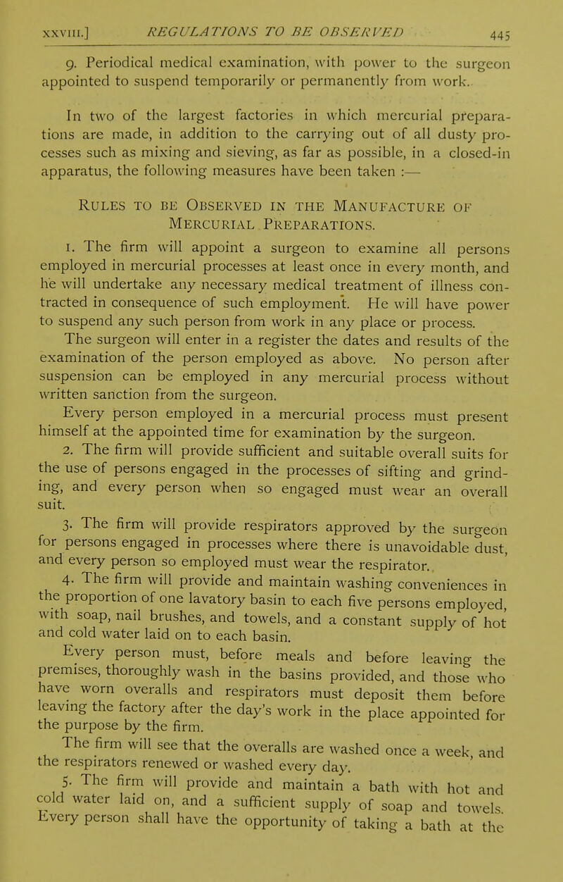 XXVIII.] REGULATIONS TO BE OBSERVED 9. Periodical medical examination, with power to the surgeon appointed to suspend temporarily or permanently from work. In two of the largest factories in which mercurial prepara- tions are made, in addition to the carrying out of all dusty pro- cesses such as mixing and sieving, as far as possible, in a closed-in apparatus, the following measures have been taken :— Rules to be Observed in the Manufacture of Mercurial Preparations. 1. The firm will appoint a surgeon to examine all persons employed in mercurial processes at least once in every month, and he will undertake any necessary medical treatment of illness con- tracted in consequence of such employment. He will have power to suspend any such person from work in any place or process. The surgeon will enter in a register the dates and results of the examination of the person employed as above. No person after suspension can be employed in any mercurial process without written sanction from the surgeon. Every person employed in a mercurial process must present himself at the appointed time for examination by the surgeon. 2. The firm will provide sufficient and suitable overall suits for the use of persons engaged in the processes of sifting and grind- ing, and every person when so engaged must wear an overall suit. 3. The firm will provide respirators approved by the surgeon for persons engaged in processes where there is unavoidable dust, and every person so employed must wear the respirator. 4- The firm will provide and maintain washing conveniences in the proportion of one lavatory basin to each five persons employed with soap, nail brushes, and towels, and a constant supply of hot and cold water laid on to each basin. Every person must, before meals and before leaving the premises, thoroughly wash in the basins provided, and those who have worn overalls and respirators must deposit them before leaving the factory after the day's work in the place appointed for the purpose by the firm. The firm will see that the overalls are washed once a week and the respirators renewed or washed every day. 5. The firm will provide and maintain a bath with hot and cold water laid on, and a sufficient supply of soap and towels Every person shall have the opportunity of taking a bath at the