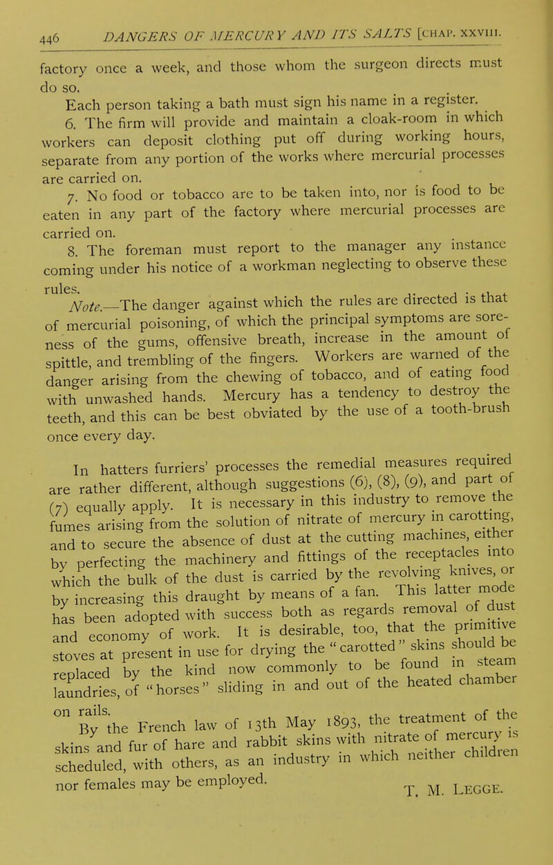 factory once a week, and those whom the surgeon directs must do so. Each person taking a bath must sign his name in a register. 6. The firm will provide and maintain a cloak-room in which workers can deposit clothing put off during working hours, separate from any portion of the works where mercurial processes are carried on. 7. No food or tobacco are to be taken into, nor is food to be eaten in any part of the factory where mercurial processes are carried on. 8. The foreman must report to the manager any instance coming under his notice of a workman neglecting to observe these rules. A^__The danger against which the rules are directed is that of mercurial poisoning, of which the principal symptoms are sore- ness of the gums, offensive breath, increase in the amount of spittle, and trembling of the fingers. Workers are warned of the danger arising from the chewing of tobacco, and of eating food with unwashed hands. Mercury has a tendency to destroy the teeth, and this can be best obviated by the use of a tooth-brush once every day. In hatters furriers' processes the remedial measures required are rather different, although suggestions (6), (8), (9), and part of (7) equally apply. It is necessary in this industry to remove the fumes arising from the solution of nitrate of mercury in carotting and to secure the absence of dust at the cutting machines, either by perfecting the machinery and fittings of the receptacles into which the bulk of the dust is carried by the «^»^J^ by increasing this draught by means of a fan This lat emode has been adopted with success both as regards removal of dust and economy of work. It is desirable, too, that the primitive ove^t present in use for drying the « carotted • skins should be reolaced by the kind now commonly to be found in steam LutdTies, of horses sliding in and out of the heated chamber °n Bv'the French law of 13th May 1893, the treatment of the skin^fu?:;1hare and rabbit skins with ^of ™ , scheduled, with others, as an industry in which neither children nor females may be employed. ^ ^ LEGGE.