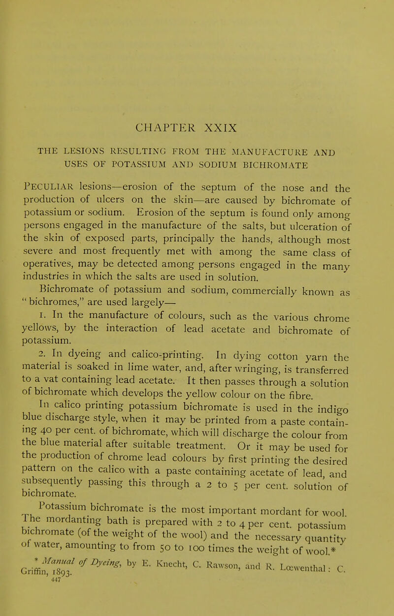 CHAPTER XXIX THE LESIONS RESULTING FROM THE MANUFACTURE AND USES OF POTASSIUM AND SODIUM BICHROMATE PECULIAR lesions—erosion of the septum of the nose and the production of ulcers on the skin—are caused by bichromate of potassium or sodium. Erosion of the septum is found only among persons engaged in the manufacture of the salts, but ulceration of the skin of exposed parts, principally the hands, although most severe and most frequently met with among the same class of operatives, may be detected among persons engaged in the many industries in which the salts are used in solution. Bichromate of potassium and sodium, commercially known as  bichromes, are used largely— 1. In the manufacture of colours, such as the various chrome yellows, by the interaction of lead acetate and bichromate of potassium. 2. In dyeing and calico-printing. In dying cotton yarn the material is soaked in lime water, and, after wringing, is transferred to a vat containing lead acetate. It then passes through a solution of bichromate which develops the yellow colour on the fibre. In calico printing potassium bichromate is used in the indigo blue discharge style, when it may be printed from a paste contain- ing 40 per cent, of bichromate, which will discharge the colour from the blue material after suitable treatment. Or it may be used for the production of chrome lead colours by first printing the desired pattern on the calico with a paste containing acetate of lead and subsequently passing this through a 2 to 5 per cent, solution of bichromate. Potassium bichromate is the most important mordant for wool The mordanting bath is prepared with 2 to 4 per cent, potassium bichromate (of the weight of the wool) and the necessary quantity of water, amounting to from 50 to 100 times the weight of wool* Griffif 189? °fDydng' ^ E* KneCht' C RaWSO' R- Lcewen«*l: C