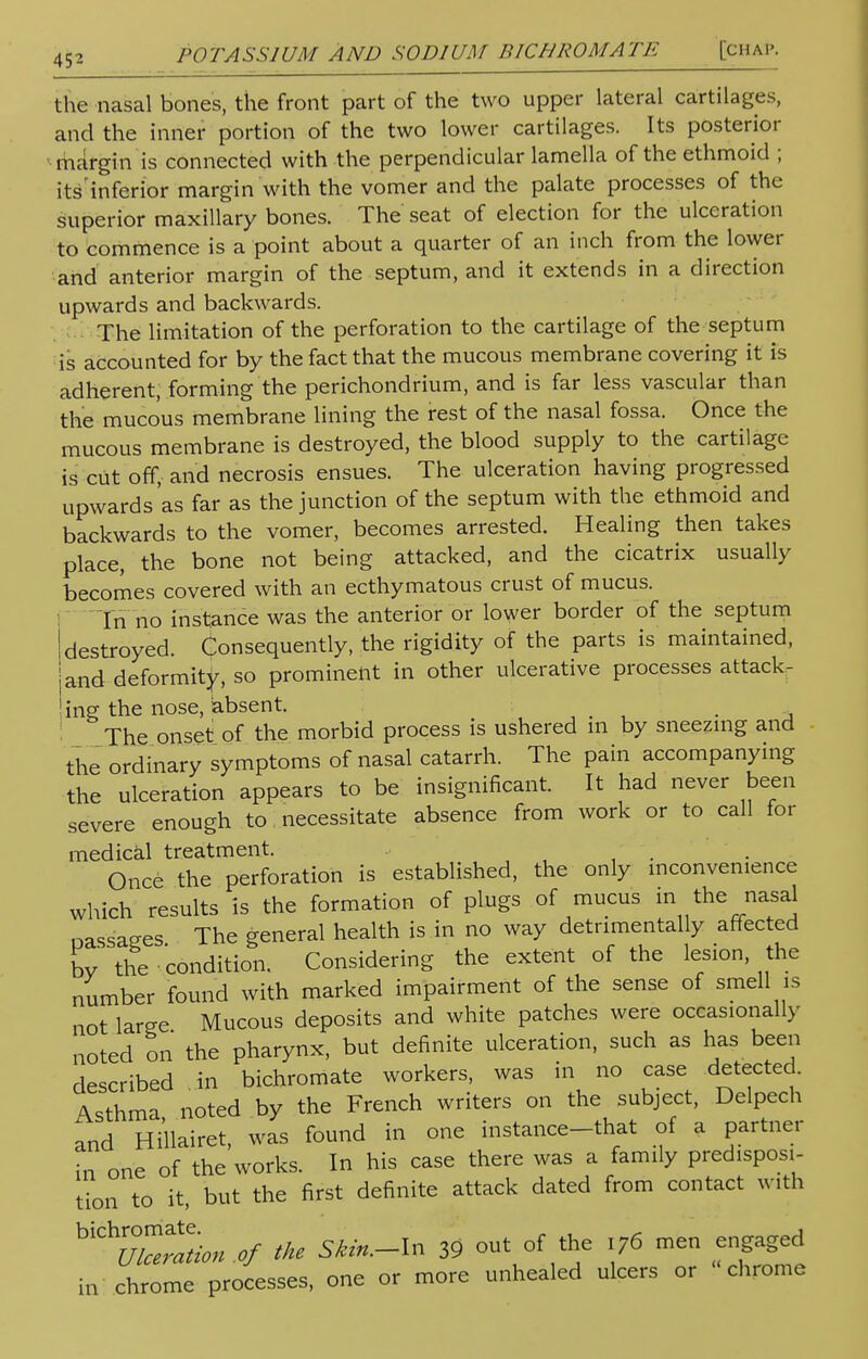 the nasal bones, the front part of the two upper lateral cartilages, and the inner portion of the two lower cartilages. Its posterior margin is connected with the perpendicular lamella of the ethmoid ; itsinferior margin with the vomer and the palate processes of the superior maxillary bones. The seat of election for the ulceration to commence is a point about a quarter of an inch from the lower and anterior margin of the septum, and it extends in a direction upwards and backwards. The limitation of the perforation to the cartilage of the septum is accounted for by the fact that the mucous membrane covering it is adherent, forming the perichondrium, and is far less vascular than the mucous membrane lining the rest of the nasal fossa. Once the mucous membrane is destroyed, the blood supply to the cartilage is cut off, and necrosis ensues. The ulceration having progressed upwards as far as the junction of the septum with the ethmoid and backwards to the vomer, becomes arrested. Healing then takes place, the bone not being attacked, and the cicatrix usually becomes covered with an ecthymatous crust of mucus. In no instance was the anterior or lower border of the septum jdestroyed. Consequently, the rigidity of the parts is maintained, jand deformity, so prominent in other ulcerative processes attack- ing the nose, absent. The onset of the morbid process is ushered m by sneezing and the ordinary symptoms of nasal catarrh. The pain accompanying the ulceration appears to be insignificant. It had never been severe enough to necessitate absence from work or to call tor medical treatment. Once the perforation is established, the only inconvenience which results is the formation of plugs of mucus in the nasal oassages The general health is in no way detrimentally affected by the condition. Considering the extent of the lesion, the number found with marked impairment of the sense of smell is not large Mucous deposits and white patches were occasionally noted on the pharynx, but definite ulceration, such as has been described in bichromate workers, was in no case detected. Asthma noted by the French writers on the subject, Delpech and Hillairet, was found in one instance-that of a partner in one of the works. In his case there was a family predisposi- tion to it, but the first definite attack dated from contact with biCL of the Skin.-ln 39 out of the i76 men engaged in chrome processes, one or more unhealed ulcers or chrome