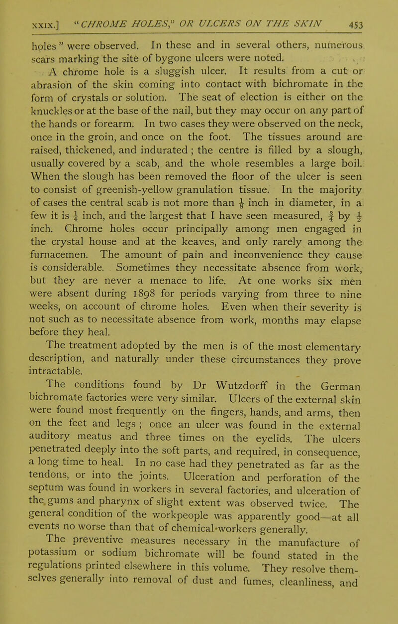 holes  were observed. In these and in several others, numerous scars marking the site of bygone ulcers were noted. A chrome hole is a sluggish ulcer. It results from a cut or abrasion of the skin coming into contact with bichromate in the form of crystals or solution. The seat of election is either on the knuckles or at the base of the nail, but they may occur on any part of the hands or forearm. In two cases they were observed on the neck, once in the groin, and once on the foot. The tissues around are raised, thickened, and indurated ; the centre is filled by a slough, usually covered by a scab, and the whole resembles a large boil. When the slough has been removed the floor of the ulcer is seen to consist of greenish-yellow granulation tissue. In the majority of cases the central scab is not more than \ inch in diameter, in a few it is \ inch, and the largest that I have seen measured, f by \ inch. Chrome holes occur principally among men engaged in the crystal house and at the keaves, and only rarely among the furnacemen. The amount of pain and inconvenience they cause is considerable. Sometimes they necessitate absence from work, but they are never a menace to life. At one works six men were absent during 1898 for periods varying from three to nine weeks, on account of chrome holes. Even when their severity is not such as to necessitate absence from work, months may elapse before they heal. The treatment adopted by the men is of the most elementary description, and naturally under these circumstances they prove intractable. The conditions found by Dr Wutzdorff in the German bichromate factories were very similar. Ulcers of the external skin were found most frequently on the fingers, hands, and arms, then on the feet and legs ; once an ulcer was found in the external auditory meatus and three times on the eyelids. The ulcers penetrated deeply into the soft parts, and required, in consequence, a long time to heal. In no case had they penetrated as far as the tendons, or into the joints. Ulceration and perforation of the septum was found in workers in several factories, and ulceration of the gums and pharynx of slight extent was observed twice. The general condition of the workpeople was apparently good—at all events no worse than that of chemical-workers generally. The preventive measures necessary in the manufacture of potassium or sodium bichromate will be found stated in the regulations printed elsewhere in this volume. They resolve them- selves generally into removal of dust and fumes, cleanliness, and