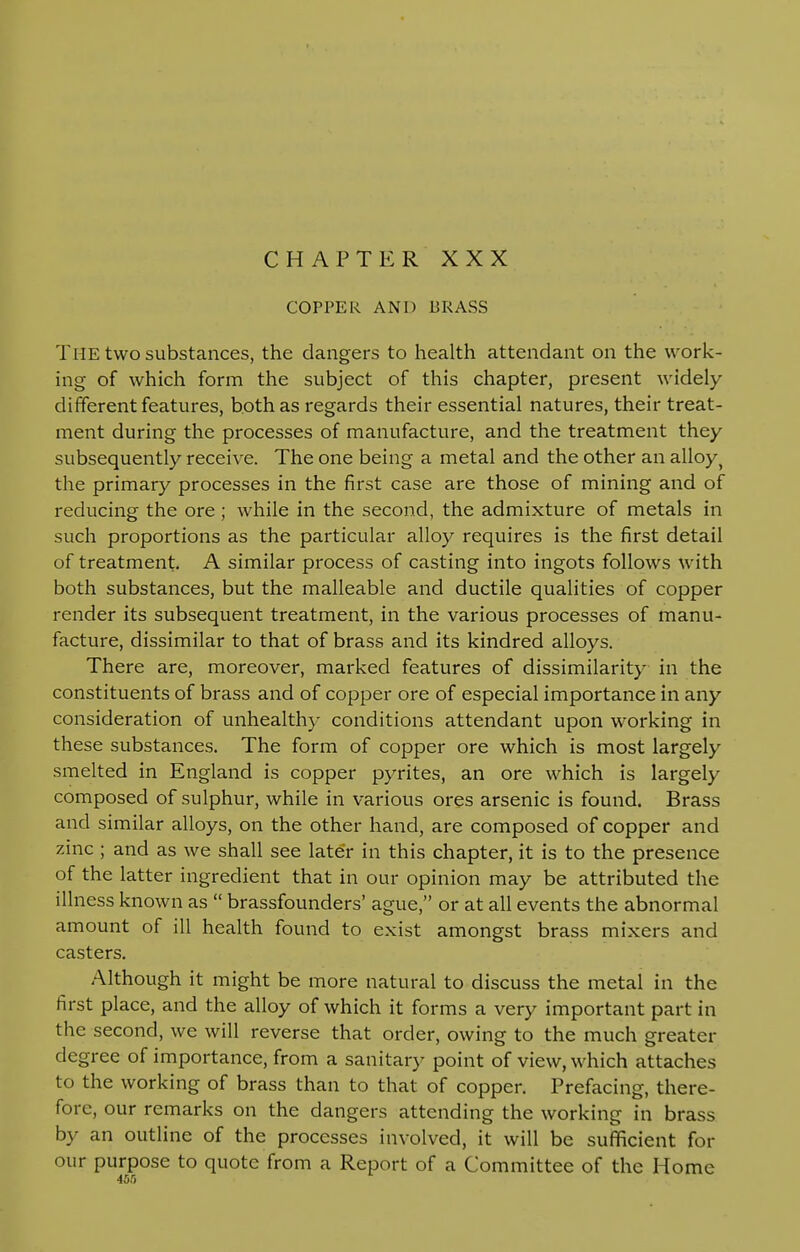 CHAPTER XXX COPPER AND BRASS The two substances, the dangers to health attendant on the work- ing of which form the subject of this chapter, present widely different features, both as regards their essential natures, their treat- ment during the processes of manufacture, and the treatment they subsequently receive. The one being a metal and the other an alloy ^ the primary processes in the first case are those of mining and of reducing the ore ; while in the second, the admixture of metals in such proportions as the particular alloy requires is the first detail of treatment. A similar process of casting into ingots follows with both substances, but the malleable and ductile qualities of copper render its subsequent treatment, in the various processes of manu- facture, dissimilar to that of brass and its kindred alloys. There are, moreover, marked features of dissimilarity in the constituents of brass and of copper ore of especial importance in any consideration of unhealthy conditions attendant upon working in these substances. The form of copper ore which is most largely smelted in England is copper pyrites, an ore which is largely composed of sulphur, while in various ores arsenic is found. Brass and similar alloys, on the other hand, are composed of copper and zinc ; and as we shall see later in this chapter, it is to the presence of the latter ingredient that in our opinion may be attributed the illness known as  brassfounders' ague, or at all events the abnormal amount of ill health found to exist amongst brass mixers and casters. Although it might be more natural to discuss the metal in the first place, and the alloy of which it forms a very important part in the second, we will reverse that order, owing to the much greater degree of importance, from a sanitary point of view, which attaches to the working of brass than to that of copper. Prefacing, there- fore, our remarks on the dangers attending the working in brass by an outline of the processes involved, it will be sufficient for our purpose to quote from a Report of a Committee of the Home