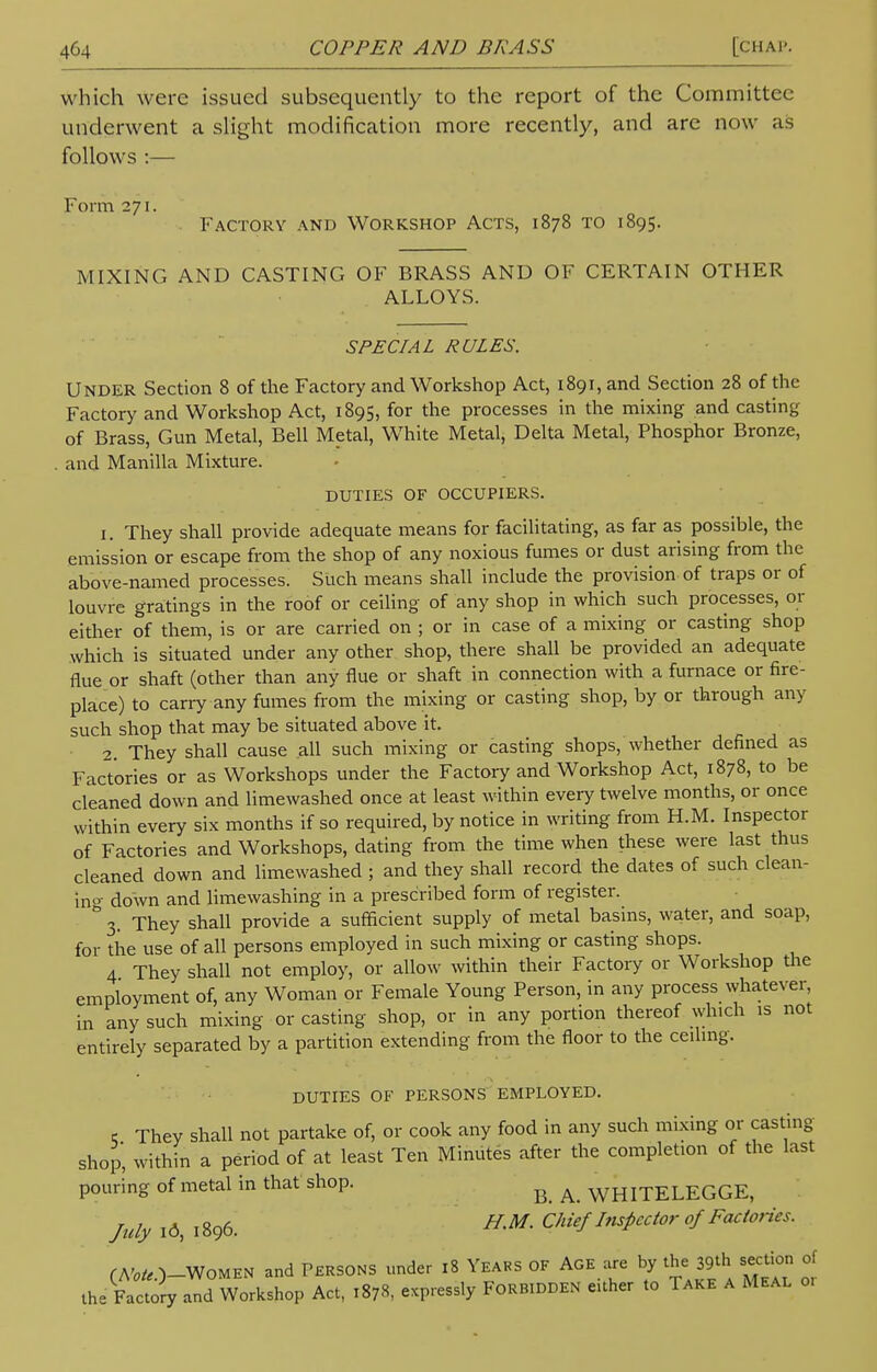 which were issued subsequently to the report of the Committee underwent a slight modification more recently, and arc now as follows :— Form 271. Factory and Workshop Acts, 1878 to 1895. MIXING AND CASTING OF BRASS AND OF CERTAIN OTHER ALLOYS. SPECIAL RULES. UNDER Section 8 of the Factory and Workshop Act, 1891, and Section 28 of the Factory and Workshop Act, 1895, for the processes in the mixing and casting of Brass, Gun Metal, Bell Metal, White Metal, Delta Metal, Phosphor Bronze, and Manilla Mixture. DUTIES OF OCCUPIERS. 1. They shall provide adequate means for facilitating, as far as possible, the emission or escape from the shop of any noxious fumes or dust arising from the above-named processes. Such means shall include the provision of traps or of louvre gratings in the roof or ceiling of any shop in which such processes, or either of them, is or are carried on ; or in case of a mixing or casting shop which is situated under any other shop, there shall be provided an adequate flue or shaft (other than any flue or shaft in connection with a furnace or fire- place) to carry any fumes from the mixing or casting shop, by or through any such shop that may be situated above it. 2. They shall cause all such mixing or casting shops, whether defined as Factories or as Workshops under the Factory and Workshop Act, 1878, to be cleaned down and limewashed once at least within every twelve months, or once within every six months if so required, by notice in writing from H.M. Inspector of Factories and Workshops, dating from the time when these were last thus cleaned down and limewashed ; and they shall record the dates of such clean- in- down and limewashing in a prescribed form of register. & 3. They shall provide a sufficient supply of metal basins, water, and soap, for the use of all persons employed in such mixing or casting shops. 4 They shall not employ, or allow within their Factory or Workshop the employment of, any Woman or Female Young Person, in any process whatever, in any such mixing or casting shop, or in any portion thereof which is not entirely separated by a partition extending from the floor to the ceiling. DUTIES OF PERSONS EMPLOYED. 6 They shall not partake of, or cook any food in any such mixing or casting shop, within a period of at least Ten Minutes after the completion of the last pouring of metal in that shop. ^ ^ WHITELEGGE, /u&Um H.M. Chief Inspector of Factofies. fAWO_WoMEN and Persons under 18 Years of Age are by the 39th section of the Factory and Workshop Act, 1878, expressly FORBIDDEN either to Take a Meal 0,