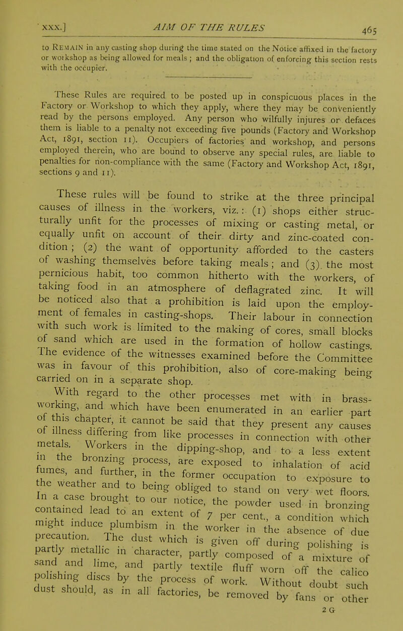 to REMAIN in any casting shop during the time stated on the Notice affixed in the factory or woikshop as being allowed for meals ; and the obligation of enforcing this section rests with the occupier. These Rules arc required to be posted up in conspicuous places in the Factory or Workshop to which they apply, where they may be conveniently read by the persons employed. Any person who wilfully injures or defaces them is liable to a penalty not exceeding five pounds (Factory and Workshop Act, 1891, section 11). Occupiers of factories and workshop, and persons employed therein, who are bound to observe any special rules, are liable to penalties for non-compliance with the same (Factory and Workshop Act, 1891, sections 9 and 11). These rules will be found to strike at the three principal causes of illness in the workers, viz.: (1) shops either struc- turally unfit for the processes of mixing or casting metal, or equally unfit on account of their dirty and zinc-coated con- dition ; (2) the want of opportunity afforded to the casters of washing themselves before taking meals ; and (3). the most pernicious habit, too common hitherto with the workers, of taking food in an atmosphere of deflagrated zinc. It 'will be noticed also that a prohibition is laid upon the employ- ment of females in casting-shops. Their labour in connection with such work is limited to the making of cores, small blocks of sand which are used in the formation of hollow castings I he evidence of the witnesses examined before the Committee was 111 favour of this prohibition, also of core-making beino- carned on in a separate shop. With regard to the other processes met with in brass- working and which have been enumerated in an earlier part of !W %eT,-[t Tn0t bG Said that th^ Present ™y ^uses of illness differing from like processes in connection with other metals Workers in the dipping-shop, and to- a less extent met TTl Pr°CeSS' eXp°Sed to halation of acid fumes, and further, in the former occupation to exposure to he weather and to being obliged to stand on very wTflLs *rHT L r- precaution. The dust which is given off during polishing I, sand and ,me and partly textile fluff worn off the {{ polishing discs by the process of work. Without do bt such dust should, as in all factories, be removed by flns or other 2 G
