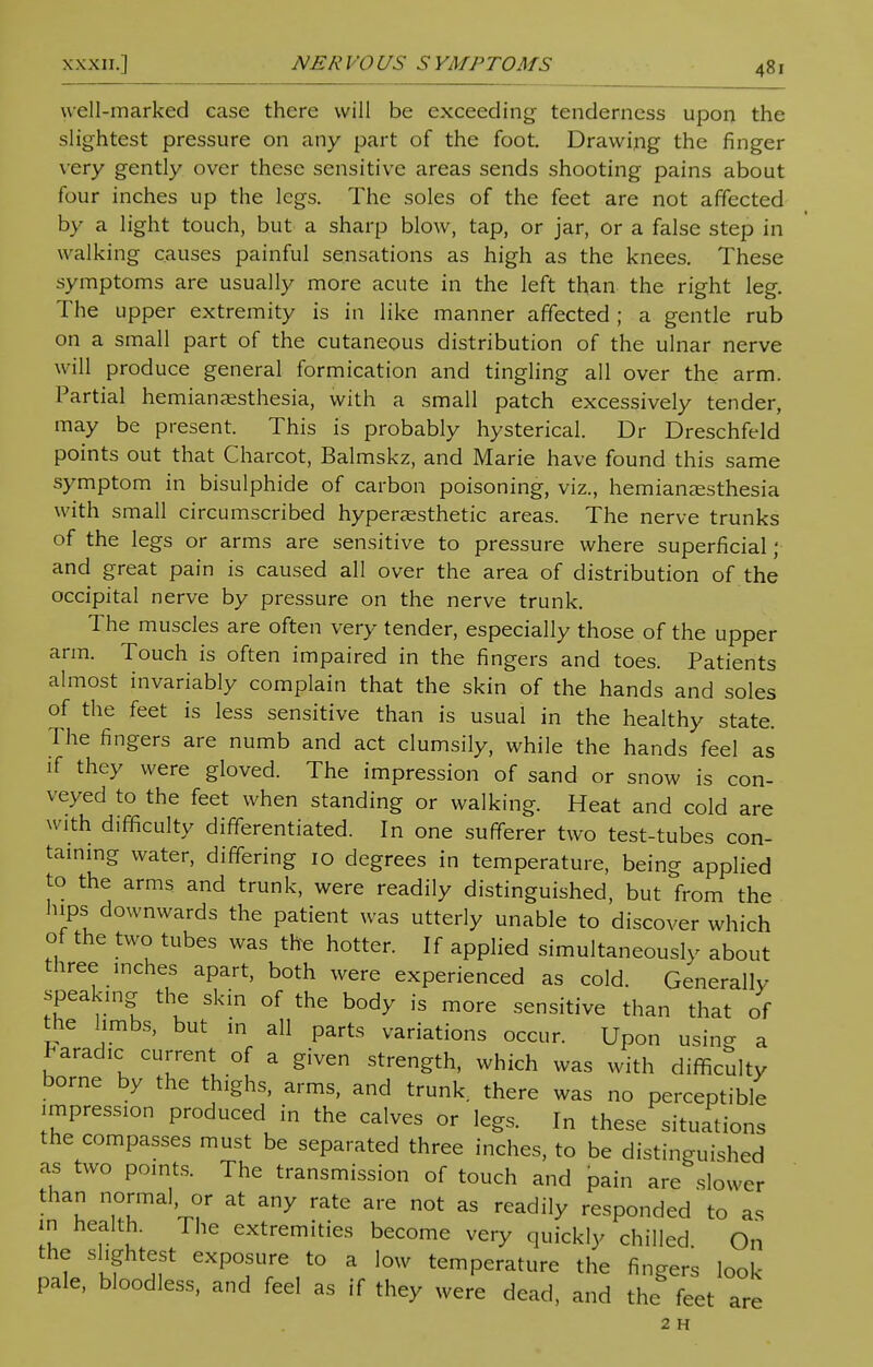 well-marked case there will be exceeding tenderness upon the slightest pressure on any part of the foot. Drawing the finger very gently over these sensitive areas sends shooting pains about four inches up the legs. The soles of the feet are not affected by a light touch, but a sharp blow, tap, or jar, or a false step in walking causes painful sensations as high as the knees. These symptoms are usually more acute in the left than the right leg. The upper extremity is in like manner affected ; a gentle rub on a small part of the cutaneous distribution of the ulnar nerve will produce general formication and tingling all over the arm. Partial hemianesthesia, with a small patch excessively tender, may be present. This is probably hysterical. Dr Dreschfeld points out that Charcot, Balmskz, and Marie have found this same symptom in bisulphide of carbon poisoning, viz., hemianesthesia with small circumscribed hyperaesthetic areas. The nerve trunks of the legs or arms are sensitive to pressure where superficial; and great pain is caused all over the area of distribution of the occipital nerve by pressure on the nerve trunk. The muscles are often very tender, especially those of the upper arm. Touch is often impaired in the fingers and toes. Patients almost invariably complain that the skin of the hands and soles of the feet is less sensitive than is usual in the healthy state. The fingers are numb and act clumsily, while the hands feel as if they were gloved. The impression of sand or snow is con- veyed to the feet when standing or walking. Heat and cold are with difficulty differentiated. In one sufferer two test-tubes con- taining water, differing 10 degrees in temperature, being applied to the arms and trunk, were readily distinguished, but from the hips downwards the patient was utterly unable to discover which of the two tubes was the hotter. If applied simultaneously about three inches apart, both were experienced as cold. Generallv speaking the skin of the body is more sensitive than that of the limbs, but in all parts variations occur. Upon using a Paradic current of a given strength, which was with difficulty borne by the thighs, arms, and trunk there was no perceptible impression produced in the calves or legs. In these situations the compasses must be separated three inches, to be distinguished as two points. The transmission of touch and pain are slower than normal or at any rate are not as readily responded to as in health. The extremities become very quickly chilled. On the slightest exposure to a low temperature the fingers look- pale, bloodless, and feel as if they were dead, and the feet are 2 H