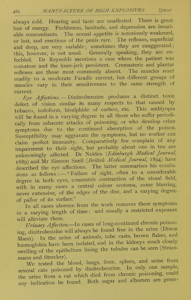 always cold. Hearing and taste are unaffected. There is great loss of energy. Feebleness, lassitude, and depression are invari- able concomitants. The sexual appetite is notoriously weakened, or lost, and erections of the penis rare. The reflexes, superficial and deep, are very variable; sometimes they are exaggerated; this, however, is not usual. Generally speaking, they are en- feebled. Dr Reynolds mentions a case where the patient was comatose and the knee-jerk persistent. Cremasteric and plantar reflexes are those most commonly absent. The muscles react readily to a moderate Faradic current, but different groups of muscles vary in their sensitiveness to the same strength of current. Eye Affections. — Dinitrobenzine produces a distinct toxic defect of vision similar in many respects to that caused by tobacco, iodoform, bisulphide of carbon, etc. This amblyopia will be found in a varying degree in all those who suffer periodi- cally from subacute attacks of poisoning, or who develop other symptoms due to the continued absorption of the poison. Susceptibility may aggravate the symptoms, but no worker can claim perfect immunity. Comparatively few complain of any impairment to their sight, but probably about one in ten are unknowingly affected. Dr Neiden {Edinburgh Medical Journal 1889) and Mr Simeon Snell {British Medical Journal, 1894) have described the eye affections. The latter summarises his conclu- sions as follows: —Failure of sight, often to a considerable degree in both eyes, concentric contraction of the visual field, with in many cases a central colour scotoma, some blurring, never extensive, of the edges of the disc, and a varying degree of pallor of its surface. In all cases absence from the work removes these symptoms in a varying length of time: and usually a restricted exposure will alleviate them. Urinary Affection.—In cases of long-continued chronic poison- in? dinitrobenzine will always be found free in the urine (Dixon Mann) In the urine of animals, tube casts, brown flakes, and haemoglobin have been isolated, and in the kidneys much cloudy swelling of the epithelium lining the tubules can be seen (Strass- mann and Strecker). . We tested the blood, lungs, liver, spleen, and urine from several cats poisoned by dinitrobenzine. In only one sample the urine from a cat which died from chronic poisoning, could any indication be found. Both sugar and albumen are gener-