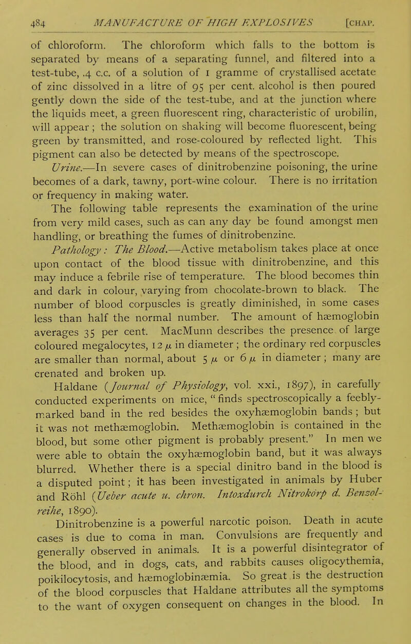 of chloroform. The chloroform which falls to the bottom is separated by means of a separating funnel, and filtered into a test-tube, .4 c.c. of a solution of 1 gramme of crystallised acetate of zinc dissolved in a litre of 95 per cent, alcohol is then poured gently down the side of the test-tube, and at the junction where the liquids meet, a green fluorescent ring, characteristic of urobilin, will appear ; the solution on shaking will become fluorescent, being green by transmitted, and rose-coloured by reflected light. This pigment can also be detected by means of the spectroscope. Urine.—In severe cases of dinitrobenzine poisoning, the urine becomes of a dark, tawny, port-wine colour. There is no irritation or frequency in making water. The following table represents the examination of the urine from very mild cases, such as can any day be found amongst men handling, or breathing the fumes of dinitrobenzine. Pathology: The Blood.—Active metabolism takes place at once upon contact of the blood tissue with dinitrobenzine, and this may induce a febrile rise of temperature. The blood becomes thin and dark in colour, varying from chocolate-brown to black. The number of blood corpuscles is greatly diminished, in some cases less than half the normal number. The amount of haemoglobin averages 35 per cent. MacMunn describes the presence of large coloured megalocytes, 12 jx in diameter ; the ordinary red corpuscles are smaller than normal, about 5 /m or 6 n in diameter ; many are crenated and broken up. Haldane (Journal of Physiology, vol. xxi., 1897), in carefully conducted experiments on mice,  finds spectroscopically a feebly- marked band in the red besides the oxyhemoglobin bands ; but it was not methaemoglobin. Methaemoglobin is contained in the blood, but some other pigment is probably present. In men we were able to obtain the oxyhemoglobin band, but it was always blurred. Whether there is a special dinitro band in the blood is a disputed point; it has been investigated in animals by Huber and Rohl (Ueber acute u. chron. Intoxdurcli Nitrokorp d. Benzol- reihe, 1890). Dinitrobenzine is a powerful narcotic poison. Death in acute cases is due to coma in man. Convulsions are frequently and generally observed in animals. It is a powerful disintegrator of the blood, and in dogs, cats, and rabbits causes oligocythemia, poikilocytosis, and hsemoglobinsemia. So great is the destruction of the blood corpuscles that Haldane attributes all the symptoms to the want of oxygen consequent on changes in the blood. In