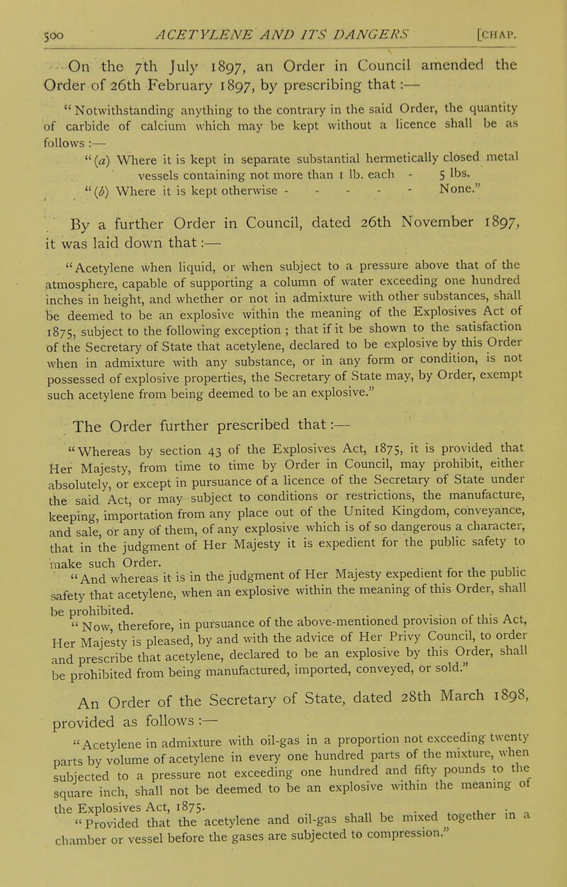 On the 7th July 1897, an Order in Council amended the Order of 26th February 1897, by prescribing that:—  Notwithstanding anything to the contrary in the said Order, the quantity of carbide of calcium which may be kept without a licence shall be as follows :—  (a) Where it is kept in separate substantial hermetically closed metal vessels containing not more than 1 lb. each - 5 1'5S>  (6) Where it is kept otherwise - - - None. By a further Order in Council, dated 26th November 1897, it was laid down that:— Acetylene when liquid, or when subject to a pressure above that of the atmosphere, capable of supporting a column of water exceeding one hundred inches in height, and whether or not in admixture with other substances, shall be deemed to be an explosive within the meaning of the Explosives Act of 1875, subject to the following exception ; that if it be shown to the satisfaction of the Secretary of State that acetylene, declared to be explosive by this Order when in admixture with any substance, or in any form or condition, is not possessed of explosive properties, the Secretary of State may, by Order, exempt such acetylene from being deemed to be an explosive. The Order further prescribed that:— Whereas by section 43 of the Explosives Act, 1875, it is provided that Her Majesty, from time to time by Order in Council, may prohibit, either absolutely, or'except in pursuance of a licence of the Secretary of State under the said Act, or may subject to conditions or restrictions, the manufacture, keeping, importation from any place out of the United Kingdom, conveyance, and sale, or any Of them, of any explosive which is of so dangerous a character, that in the judgment of Her Majesty it is expedient for the public safety to make such Order.  And whereas it is in the judgment of Her Majesty expedient for the public safety that acetylene, when an explosive within the meaning of this Order, shall be prohibited. . . .  Now therefore, in pursuance of the above-mentioned provision of this Act, Her Majesty is pleased, by and with the advice of Her Privy Council, to order and prescribe that acetylene, declared to be an explosive by this Order, shall be prohibited from being manufactured, imported, conveyed, or sold. An Order of the Secretary of State, dated 28th March 1898, provided as follows :— Acetylene in admixture with oil-gas in a proportion not exceeding twenty parts by volume of acetylene in every one hundred parts of the mixture, when subjected to a pressure not exceeding one hundred and fifty pounds to the square inch, shall not be deemed to be an explosive within the meaning of the Explosives Act, 1875. . Provided that the acetylene and oil-gas shall be mixed together m a chamber or vessel before the gases are subjected to compression.