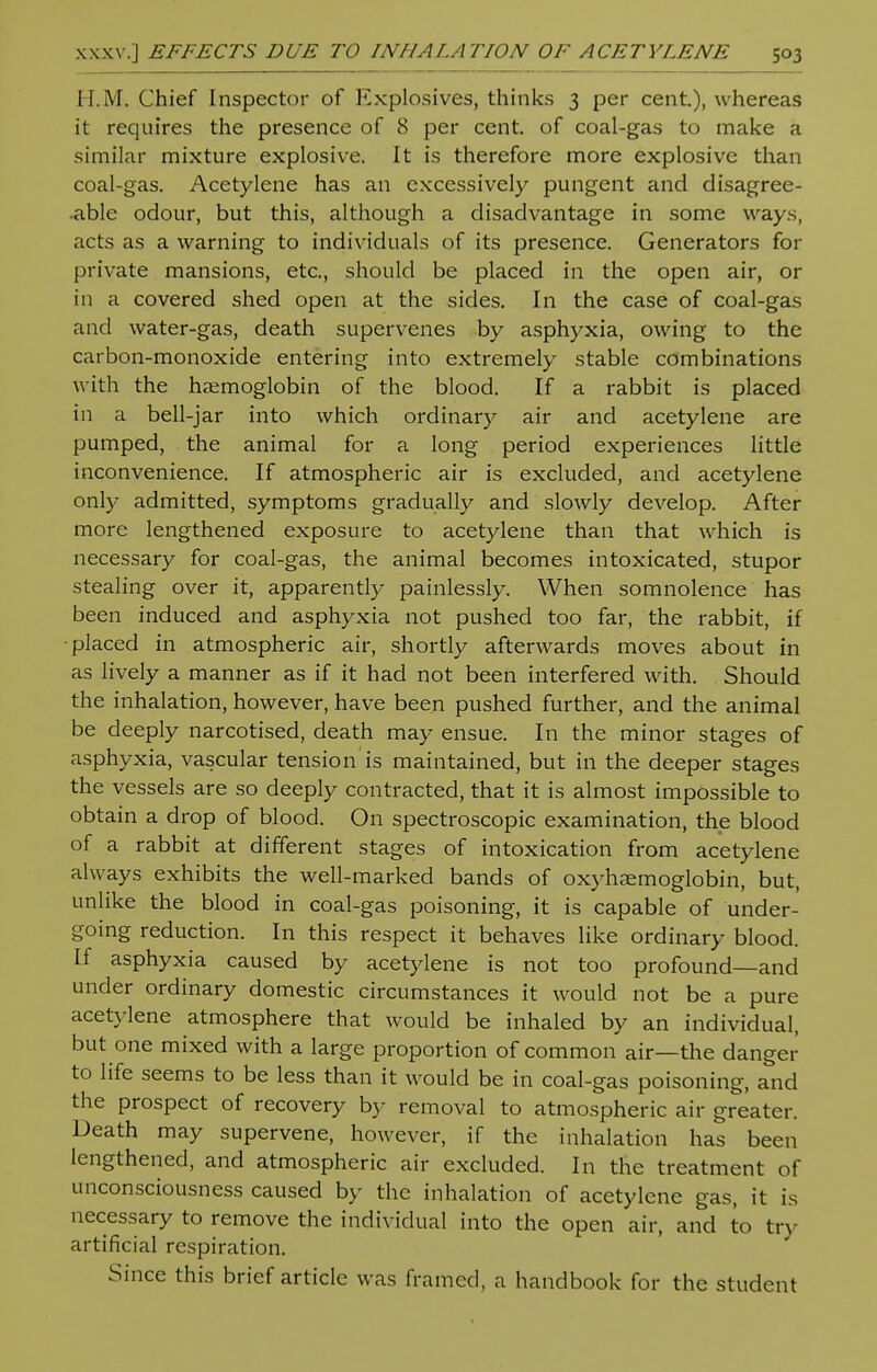 H.M. Chief Inspector of Explosives, thinks 3 per cent.), whereas it requires the presence of 8 per cent, of coal-gas to make a similar mixture explosive. It is therefore more explosive than coal-gas. Acetylene has an excessively pungent and disagree- •able odour, but this, although a disadvantage in some ways, acts as a warning to individuals of its presence. Generators for private mansions, etc., should be placed in the open air, or in a covered shed open at the sides. In the case of coal-gas and water-gas, death supervenes by asphyxia, owing to the carbon-monoxide entering into extremely stable combinations with the haemoglobin of the blood. If a rabbit is placed in a bell-jar into which ordinary air and acetylene are pumped, the animal for a long period experiences little inconvenience. If atmospheric air is excluded, and acetylene only admitted, symptoms gradually and slowly develop. After more lengthened exposure to acetylene than that which is necessary for coal-gas, the animal becomes intoxicated, stupor stealing over it, apparently painlessly. When somnolence has been induced and asphyxia not pushed too far, the rabbit, if ■placed in atmospheric air, shortly afterwards moves about in as lively a manner as if it had not been interfered with. Should the inhalation, however, have been pushed further, and the animal be deeply narcotised, death may ensue. In the minor stages of asphyxia, vascular tension is maintained, but in the deeper stages the vessels are so deeply contracted, that it is almost impossible to obtain a drop of blood. On spectroscopic examination, the blood of a rabbit at different stages of intoxication from acetylene always exhibits the well-marked bands of oxyhemoglobin, but, unlike the blood in coal-gas poisoning, it is capable of under- going reduction. In this respect it behaves like ordinary blood. If asphyxia caused by acetylene is not too profound—and under ordinary domestic circumstances it would not be a pure acetylene atmosphere that would be inhaled by an individual, but one mixed with a large proportion of common air—the danger to life seems to be less than it would be in coal-gas poisoning, and the prospect of recovery by removal to atmospheric air greater. Death may supervene, however, if the inhalation has been lengthened, and atmospheric air excluded. In the treatment of unconsciousness caused by the inhalation of acetylene gas, it is necessary to remove the individual into the open air, and to try artificial respiration. Since this brief article was framed, a handbook for the student