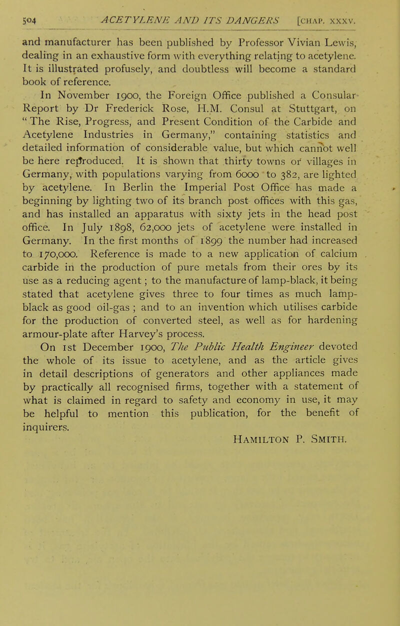 and manufacturer has been published by Professor Vivian Lewis, dealing in an exhaustive form with everything relating to acetylene. It is illustrated profusely, and doubtless will become a standard book of reference. In November 1900, the Foreign Office published a Consular Report by Dr Frederick Rose, H.M. Consul at Stuttgart, on  The Rise, Progress, and Present Condition of the Carbide and Acetylene Industries in Germany, containing statistics and detailed information of considerable value, but which cannot well be here reproduced. It is shown that thirty towns or villages in Germany, with populations varying from 6000 to 382, are lighted by acetylene. In Berlin the Imperial Post Office has made a beginning by lighting two of its branch post offices with this gas, and has installed an apparatus with sixty jets in the head post office. In July 1898, 62,000 jets of acetylene were installed in Germany. In the first months of 1899 the number had increased to 170,000. Reference is made to a new application of calcium carbide in the production of pure metals from their ores by its use as a reducing agent; to the manufacture of lamp-black, it being stated that acetylene gives three to four times as much lamp- black as good oil-gas ; and to an invention which utilises carbide for the production of converted steel, as well as for hardening armour-plate after Harvey's process. On 1st December 1900, The Public Health Engineer devoted the whole of its issue to acetylene, and as the article gives in detail descriptions of generators and other appliances made by practically all recognised firms, together with a statement of what is claimed in regard to safety and economy in use, it may be helpful to mention this publication, for the benefit of inquirers. Hamilton P. Smith.