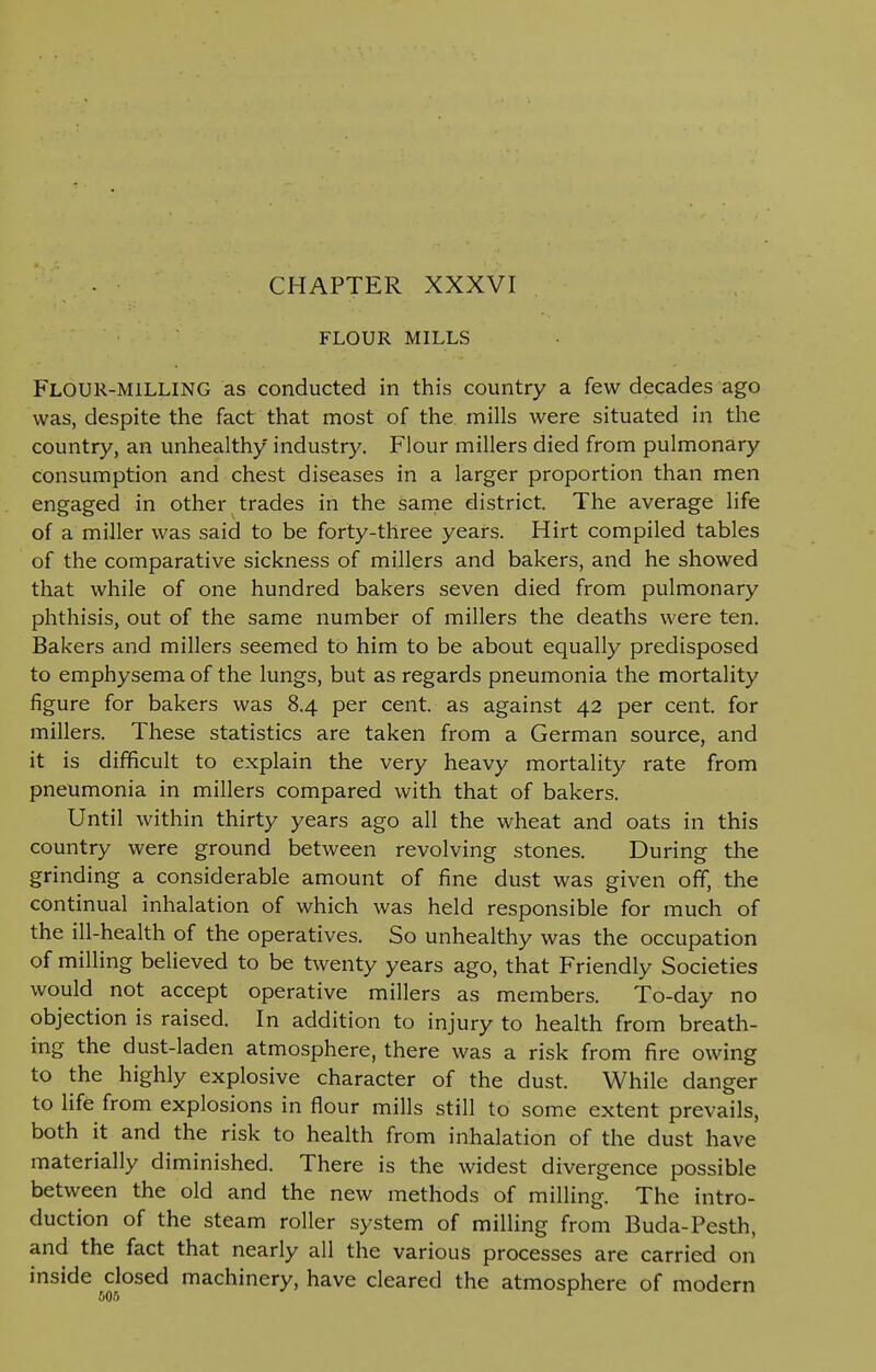 CHAPTER XXXVI FLOUR MILLS Flour-milling as conducted in this country a few decades ago was, despite the fact that most of the mills were situated in the country, an unhealthy industry. Flour millers died from pulmonary consumption and chest diseases in a larger proportion than men engaged in other trades in the same district. The average life of a miller was said to be forty-three years. Hirt compiled tables of the comparative sickness of millers and bakers, and he showed that while of one hundred bakers seven died from pulmonary phthisis, out of the same number of millers the deaths were ten. Bakers and millers seemed to him to be about equally predisposed to emphysema of the lungs, but as regards pneumonia the mortality figure for bakers was 8.4 per cent, as against 42 per cent, for millers. These statistics are taken from a German source, and it is difficult to explain the very heavy mortality rate from pneumonia in millers compared with that of bakers. Until within thirty years ago all the wheat and oats in this country were ground between revolving stones. During the grinding a considerable amount of fine dust was given off, the continual inhalation of which was held responsible for much of the ill-health of the operatives. So unhealthy was the occupation of milling believed to be twenty years ago, that Friendly Societies would not accept operative millers as members. To-day no objection is raised. In addition to injury to health from breath- ing the dust-laden atmosphere, there was a risk from fire owing to the highly explosive character of the dust. While danger to life from explosions in flour mills still to some extent prevails, both it and the risk to health from inhalation of the dust have materially diminished. There is the widest divergence possible between the old and the new methods of milling. The intro- duction of the steam roller system of milling from Buda-Pesth, and the fact that nearly all the various processes are carried on inside closed machinery, have cleared the atmosphere of modern