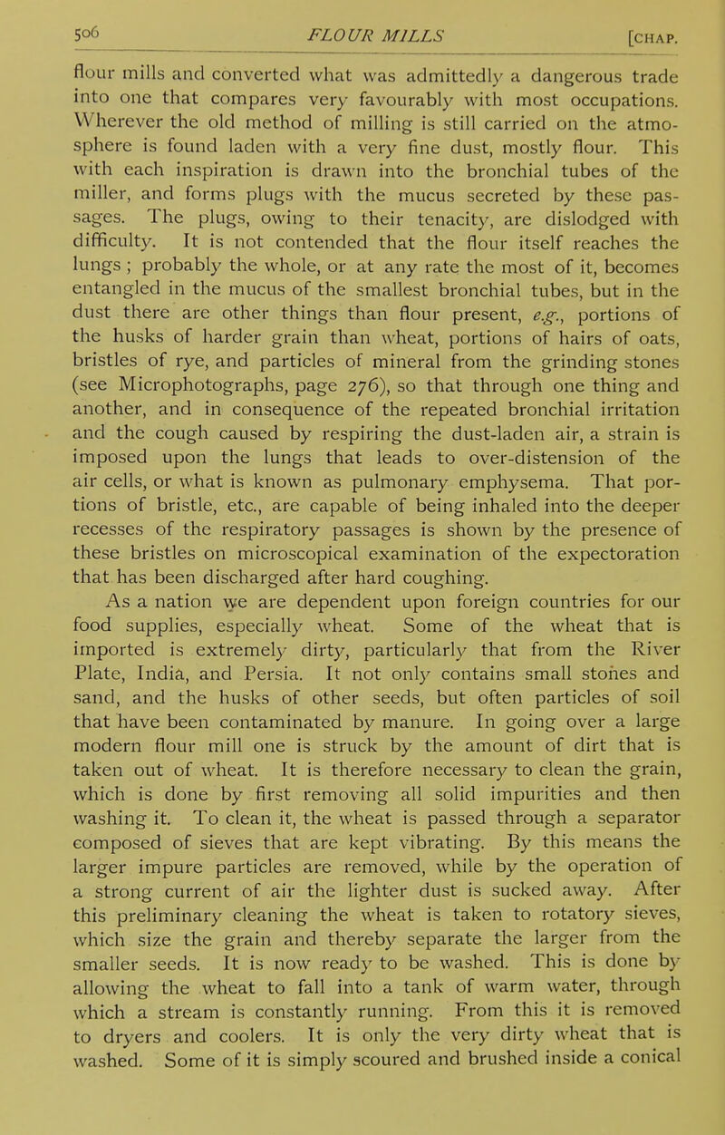 [chap. flour mills and converted what was admittedly a dangerous trade into one that compares very favourably with most occupations. Wherever the old method of milling is still carried on the atmo- sphere is found laden with a very fine dust, mostly flour. This with each inspiration is drawn into the bronchial tubes of the miller, and forms plugs with the mucus secreted by these pas- sages. The plugs, owing to their tenacity, are dislodged with difficulty. It is not contended that the flour itself reaches the lungs ; probably the whole, or at any rate the most of it, becomes entangled in the mucus of the smallest bronchial tubes, but in the dust there are other things than flour present, e.g., portions of the husks of harder grain than wheat, portions of hairs of oats, bristles of rye, and particles of mineral from the grinding stones (see Microphotographs, page 276), so that through one thing and another, and in consequence of the repeated bronchial irritation and the cough caused by respiring the dust-laden air, a strain is imposed upon the lungs that leads to over-distension of the air cells, or what is known as pulmonary emphysema. That por- tions of bristle, etc., are capable of being inhaled into the deeper recesses of the respiratory passages is shown by the presence of these bristles on microscopical examination of the expectoration that has been discharged after hard coughing. As a nation we are dependent upon foreign countries for our food supplies, especially wheat. Some of the wheat that is imported is extremely dirty, particularly that from the River Plate, India, and Persia. It not only contains small stones and sand, and the husks of other seeds, but often particles of soil that have been contaminated by manure. In going over a large modern flour mill one is struck by the amount of dirt that is taken out of wheat. It is therefore necessary to clean the grain, which is done by first removing all solid impurities and then washing it. To clean it, the wheat is passed through a separator composed of sieves that are kept vibrating. By this means the larger impure particles are removed, while by the operation of a strong current of air the lighter dust is sucked away. After this preliminary cleaning the wheat is taken to rotatory sieves, which size the grain and thereby separate the larger from the smaller seeds. It is now ready to be washed. This is done by allowing the wheat to fall into a tank of warm water, through which a stream is constantly running. From this it is removed to dryers and coolers. It is only the very dirty wheat that is washed. Some of it is simply scoured and brushed inside a conical