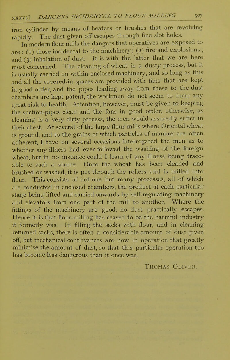 iron cylinder by means of beaters or brushes that are revolving rapidly. The dust given off escapes through fine slot holes. In modern flour mills the clangers that operatives are exposed to are: (1) those incidental to the machinery; (2) fire and explosions ; and (3) inhalation of dust. It is with the latter that we are here most concerned. The cleaning of wheat is a dusty process, but it is usually carried on within enclosed machinery, and so long as this and all the covered-in spaces are provided with fans that are kept in good order, and the pipes leading away from these to the dust chambers are kept patent, the workmen do not seem to incur any- great risk to health. Attention, however, must be given to keeping the suction-pipes clean and the fans in good order, otherwise, as cleaning is a very dirty process, the men would assuredly suffer in their chest. At several of the large flour mills where Oriental wheat is ground, and to the grains of which particles of manure are often adherent, I have on several occasions interrogated the men as to whether any illness had ever followed the washing of the foreign wheat, but in no instance could I learn of any illness being trace- able to such a source. Once the wheat has been cleaned and brushed or washed, it is put through the rollers and is milled into flour. This consists of not one but many processes, all of which are conducted in enclosed chambers, the product at each particular stage being lifted and carried onwards by self-regulating machinery and elevators from one part of the mill to another. Where the fittings of the machinery are good, no dust practically escapes. Hence it is that flour-milling has ceased to be the harmful industry it formerly was. In filling the sacks with flour, and in cleaning returned sacks, there is often a considerable amount of dust given off, but mechanical contrivances are now in operation that greatly minimise the amount of dust, so that this particular operation too has become less dangerous than it once was. Thomas Oliver.