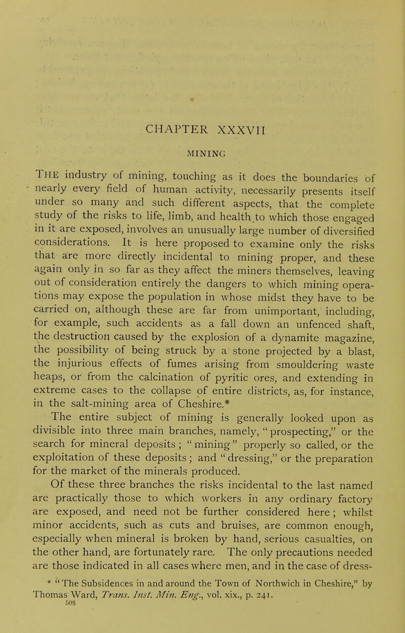 V CHAPTER XXXVII MINING The industry of mining, touching as it does the boundaries of nearly every field of human activity, necessarily presents itself under so many and such different aspects, that the complete study of the risks to life, limb, and health.to which those engaged in it are exposed, involves an unusually large number of diversified considerations. It is here proposed to examine only the risks that are more directly incidental to mining proper, and these again only in so far as they affect the miners themselves, leaving out of consideration entirely the dangers to which mining opera- tions may expose the population in whose midst they have to be carried on, although these are far from unimportant, including, for example, such accidents as a fall down an unfenced shaft, the destruction caused by the explosion of a dynamite magazine, the possibility of being struck by a stone projected by a blast, the injurious effects of fumes arising from smouldering waste heaps, or from the calcination of pyritic ores, and extending in extreme cases to the collapse of entire districts, as, for instance, in the salt-mining area of Cheshire.* The entire subject of mining is generally looked upon as divisible into three main branches, namely,  prospecting, or the search for mineral deposits ;  mining properly so called, or the exploitation of these deposits ; and  dressing, or the preparation for the market of the minerals produced. Of these three branches the risks incidental to the last named are practically those to which workers in any ordinary factory are exposed, and need not be further considered here; whilst minor accidents, such as cuts and bruises, are common enough, especially when mineral is broken by hand, serious casualties, on the other hand, are fortunately rare. The only precautions needed are those indicated in all cases where men, and in the case of dress- * The Subsidences in and around the Town of Northwich in Cheshire, by Thomas Ward, Trans. Inst. Min. Eng., vol. xix., p. 241.