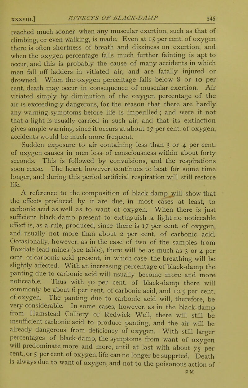 reached much sooner when any muscular exertion, such as that of climbing, or even walking, is made. Even at 15 per cent, of oxygen there is often shortness of breath and dizziness on exertion, and when the oxygen percentage falls much further fainting is apt to occur, and this is probably the cause of many accidents in which men fall off ladders in vitiated air, and are fatally injured or drowned. When the oxygen percentage falls below 8 or 10 per cent, death may occur in consequence of muscular exertion. Air vitiated simply by diminution of the oxygen percentage of the air is exceedingly dangerous, for the reason that there are hardly any warning symptoms before life is imperilled ; and were it not that a light is usually carried in such air, and that its extinction gives ample warning, since it occurs at about 17 per cent, of oxygen, accidents would be much more frequent. Sudden exposure to air containing less than 3 or 4 per cent, of oxygen causes in men loss of consciousness within about forty seconds. This is followed by convulsions, and the respirations soon cease. The heart, however, continues to beat for some time longer, and during this period artificial respiration will still restore life. A reference to the composition of black-damp ^ill show that the effects produced by it are due, in most cases at least, to carbonic acid as well as to want of oxygen. When there is just sufficient black-damp present to extinguish .a light no noticeable effect is, as a rule, produced, since there is 17 per cent, of oxygen, and usually not more than about 2 per cent, of carbonic acid. Occasionally, however, as in the case of two of the samples from Foxdale lead mines (see table), there will be as much as 3 or 4 per cent, of carbonic acid present, in which case the breathing will be slightly affected. With an increasing percentage of black-damp the panting due to carbonic acid will usually become more and more noticeable. Thus with 50 per cent, of black-damp there will commonly be about 6 per cent, of carbonic acid, and 10.5 per cent, of oxygen. The panting due to carbonic acid will, therefore, be very considerable. In some cases, however, as in the black-damp from Hamstead Colliery or Redwick Well, there will still be insufficient carbonic acid to produce panting, and the air will be already dangerous from deficiency of oxygen. With still larger percentages of black-damp, the symptoms from want of oxygen will predominate more and more, until at last with about 75 per cent., or 5 per cent, of oxygen, life can no longer be supprted. Death is always due to want of oxygen, and not to the poisonous action of 2 M