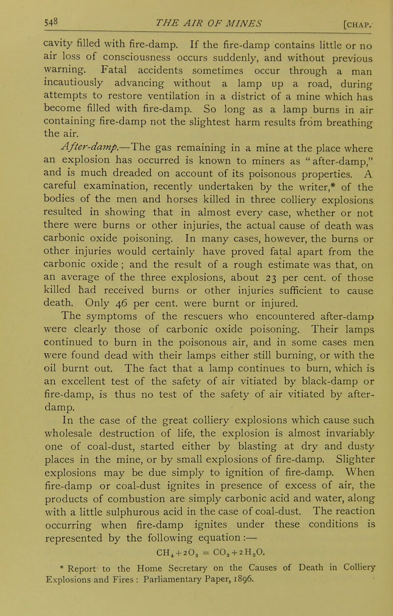 cavity filled with fire-damp. If the fire-damp contains little or no air loss of consciousness occurs suddenly, and without previous warning. Fatal accidents sometimes occur through a man incautiously advancing without a lamp up a road, during attempts to restore ventilation in a district of a mine which has become filled with fire-damp. So long as a lamp burns in air containing fire-damp not the slightest harm results from breathing the air. After-damp.—The gas remaining in a mine at the place where an explosion has occurred is known to miners as after-damp, and is much dreaded on account of its poisonous properties. A careful examination, recently undertaken by the writer* of the bodies of the men and horses killed in three colliery explosions resulted in showing that in almost every case, whether or not there were burns or other injuries, the actual cause of death was carbonic oxide poisoning. In many cases, however, the burns or other injuries would certainly have proved fatal apart from the carbonic oxide ; and the result of a rough estimate was that, on an average of the three explosions, about 23 per cent, of those killed had received burns or other injuries sufficient to cause death. Only 46 per cent, were burnt or injured. The symptoms of the rescuers who encountered after-damp were clearly those of carbonic oxide poisoning. Their lamps continued to burn in the poisonous air, and in some cases men were found dead with their lamps either still burning, or with the oil burnt out. The fact that a lamp continues to burn, which is an excellent test of the safety of air vitiated by black-damp or fire-damp, is thus no test of the safety of air vitiated by after- damp. In the case of the great colliery explosions which cause such wholesale destruction of life, the explosion is almost invariably one of coal-dust, started either by blasting at dry and dusty places in the mine, or by small explosions of fire-damp. Slighter explosions may be due simply to ignition of fire-damp. When fire-damp or coal-dust ignites in presence of excess of air, the products of combustion are simply carbonic acid and water, along with a little sulphurous acid in the case of coal-dust. The reaction occurring when fire-damp ignites under these conditions is represented by the following equation :— CH4 + 202 = C02 + 2H20. * Report to the Home Secretary on the Causes of Death in Colliery Explosions and Fires : Parliamentary Paper, 1896.