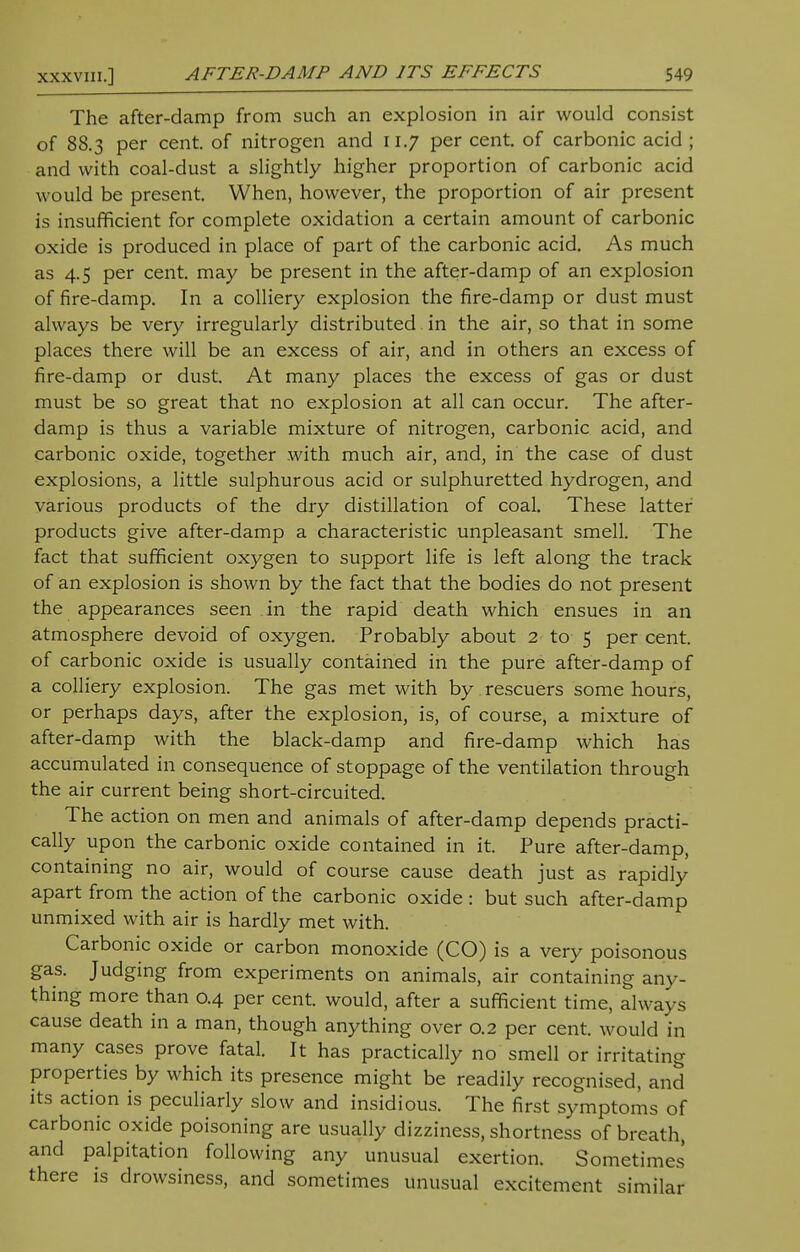 The after-damp from such an explosion in air would consist of 88.3 per cent, of nitrogen and 11.7 per cent, of carbonic acid ; and with coal-dust a slightly higher proportion of carbonic acid w ould be present. When, however, the proportion of air present is insufficient for complete oxidation a certain amount of carbonic oxide is produced in place of part of the carbonic acid. As much as 4.5 per cent, may be present in the after-damp of an explosion of fire-damp. In a colliery explosion the fire-damp or dust must always be very irregularly distributed. in the air, so that in some places there will be an excess of air, and in others an excess of fire-damp or dust. At many places the excess of gas or dust must be so great that no explosion at all can occur. The after- damp is thus a variable mixture of nitrogen, carbonic acid, and carbonic oxide, together with much air, and, in the case of dust explosions, a little sulphurous acid or sulphuretted hydrogen, and various products of the dry distillation of coal. These latter products give after-damp a characteristic unpleasant smell. The fact that sufficient oxygen to support life is left along the track of an explosion is shown by the fact that the bodies do not present the appearances seen in the rapid death which ensues in an atmosphere devoid of oxygen. Probably about 2 to 5 per cent, of carbonic oxide is usually contained in the pure after-damp of a colliery explosion. The gas met with by rescuers some hours, or perhaps days, after the explosion, is, of course, a mixture of after-damp with the black-damp and fire-damp which has accumulated in consequence of stoppage of the ventilation through the air current being short-circuited. The action on men and animals of after-damp depends practi- cally upon the carbonic oxide contained in it. Pure after-damp, containing no air, would of course cause death just as rapidly apart from the action of the carbonic oxide : but such after-damp unmixed with air is hardly met with. Carbonic oxide or carbon monoxide (CO) is a very poisonous gas. Judging from experiments on animals, air containing any- thing more than 0.4 per cent, would, after a sufficient time, always cause death in a man, though anything over 0.2 per cent, would in many cases prove fatal. It has practically no smell or irritating properties by which its presence might be readily recognised, and its action is peculiarly slow and insidious. The first symptoms of carbonic oxide poisoning are usually dizziness, shortness of breath, and palpitation following any unusual exertion. Sometimes there is drowsiness, and sometimes unusual excitement similar