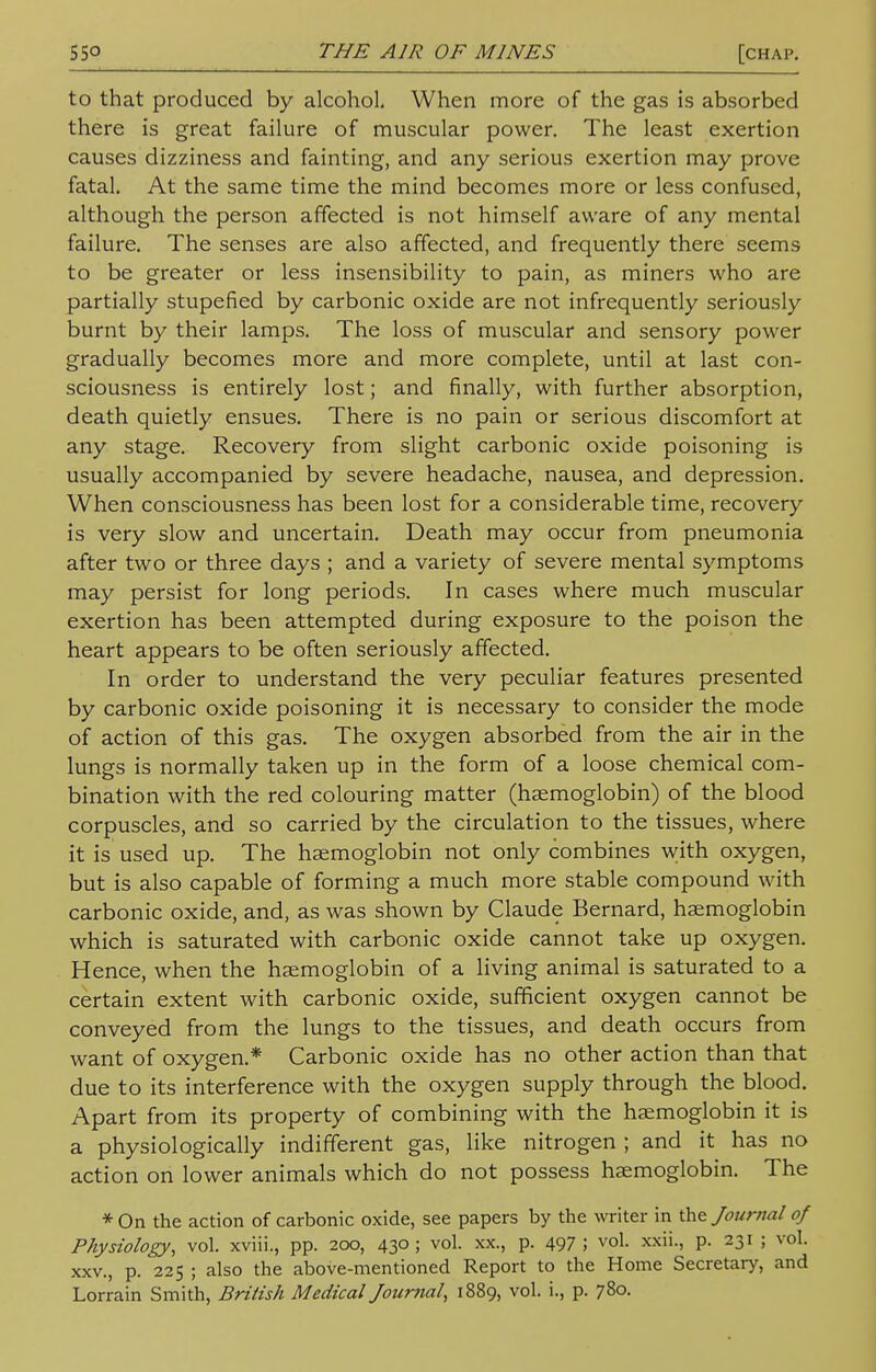 to that produced by alcohol. When more of the gas is absorbed there is great failure of muscular power. The least exertion causes dizziness and fainting, and any serious exertion may prove fatal. At the same time the mind becomes more or less confused, although the person affected is not himself aware of any mental failure. The senses are also affected, and frequently there seems to be greater or less insensibility to pain, as miners who are partially stupefied by carbonic oxide are not infrequently seriously burnt by their lamps. The loss of muscular and sensory power gradually becomes more and more complete, until at last con- sciousness is entirely lost; and finally, with further absorption, death quietly ensues. There is no pain or serious discomfort at any stage. Recovery from slight carbonic oxide poisoning is usually accompanied by severe headache, nausea, and depression. When consciousness has been lost for a considerable time, recovery is very slow and uncertain. Death may occur from pneumonia after two or three days ; and a variety of severe mental symptoms may persist for long periods. In cases where much muscular exertion has been attempted during exposure to the poison the heart appears to be often seriously affected. In order to understand the very peculiar features presented by carbonic oxide poisoning it is necessary to consider the mode of action of this gas. The oxygen absorbed from the air in the lungs is normally taken up in the form of a loose chemical com- bination with the red colouring matter (haemoglobin) of the blood corpuscles, and so carried by the circulation to the tissues, where it is used up. The haemoglobin not only combines with oxygen, but is also capable of forming a much more stable compound with carbonic oxide, and, as was shown by Claude Bernard, haemoglobin which is saturated with carbonic oxide cannot take up oxygen. Hence, when the haemoglobin of a living animal is saturated to a certain extent with carbonic oxide, sufficient oxygen cannot be conveyed from the lungs to the tissues, and death occurs from want of oxygen.* Carbonic oxide has no other action than that due to its interference with the oxygen supply through the blood. Apart from its property of combining with the haemoglobin it is a physiologically indifferent gas, like nitrogen ; and it has no action on lower animals which do not possess haemoglobin. The * On the action of carbonic oxide, see papers by the writer in the Journal of Physiology, vol. xviii., pp. 200, 430; vol. xx., p. 497; vol. xxii., p. 231 ; vol. xxv., p. 225 ; also the above-mentioned Report to the Home Secretary, and Lorrain Smith, British Medical Journal, 1889, vol. i., p. 780.