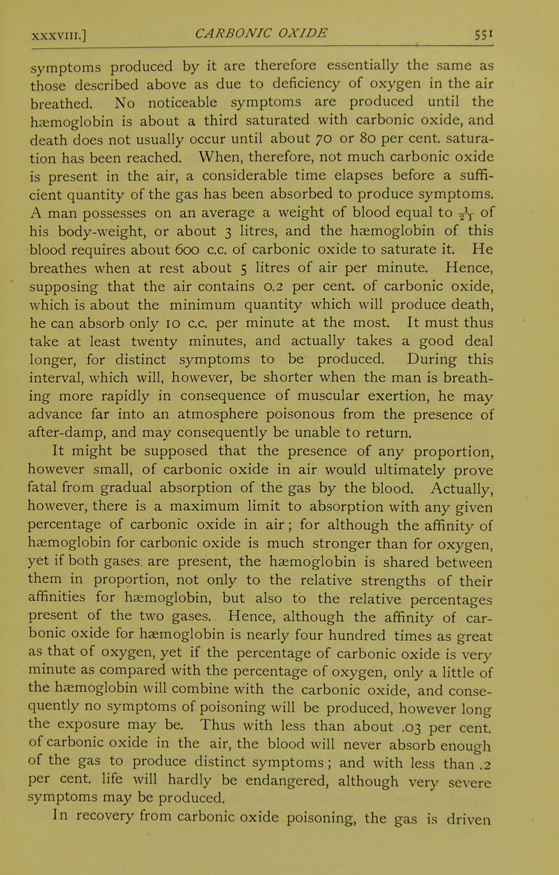 symptoms produced by it are therefore essentially the same as those described above as due to deficiency of oxygen in the air breathed. No noticeable symptoms are produced until the haemoglobin is about a third saturated with carbonic oxide, and death does not usually occur until about 70 or 80 per cent, satura- tion has been reached. When, therefore, not much carbonic oxide is present in the air, a considerable time elapses before a suffi- cient quantity of the gas has been absorbed to produce symptoms. A man possesses on an average a weight of blood equal to ^T of his body-weight, or about 3 litres, and the haemoglobin of this blood requires about 600 c.c. of carbonic oxide to saturate it. He breathes when at rest about 5 litres of air per minute. Hence, supposing that the air contains 0.2 per cent, of carbonic oxide, which is about the minimum quantity which will produce death, he can absorb only 10 c.c. per minute at the most. It must thus take at least twenty minutes, and actually takes a good deal longer, for distinct symptoms to be produced. During this interval, which will, however, be shorter when the man is breath- ing more rapidly in consequence of muscular exertion, he may advance far into an atmosphere poisonous from the presence of after-damp, and may consequently be unable to return. It might be supposed that the presence of any proportion, however small, of carbonic oxide in air would ultimately prove fatal from gradual absorption of the gas by the blood. Actually, however, there is a maximum limit to absorption with any given percentage of carbonic oxide in air; for although the affinity of haemoglobin for carbonic oxide is much stronger than for oxygen, yet if both gases, are present, the haemoglobin is shared between them in proportion, not only to the relative strengths of their affinities for haemoglobin, but also to the relative percentages present of the two gases. Hence, although the affinity of car- bonic oxide for haemoglobin is nearly four hundred times as great as that of oxygen, yet if the percentage of carbonic oxide is very minute as compared with the percentage of oxygen, only a little of the haemoglobin will combine with the carbonic oxide, and conse- quently no symptoms of poisoning will be produced, however long the exposure may be. Thus with less than about .03 per cent, of carbonic oxide in the air, the blood will never absorb enough of the gas to produce distinct symptoms; and with less than .2 per cent, life will hardly be endangered, although very severe symptoms may be produced. In recovery from carbonic oxide poisoning, the gas is driven