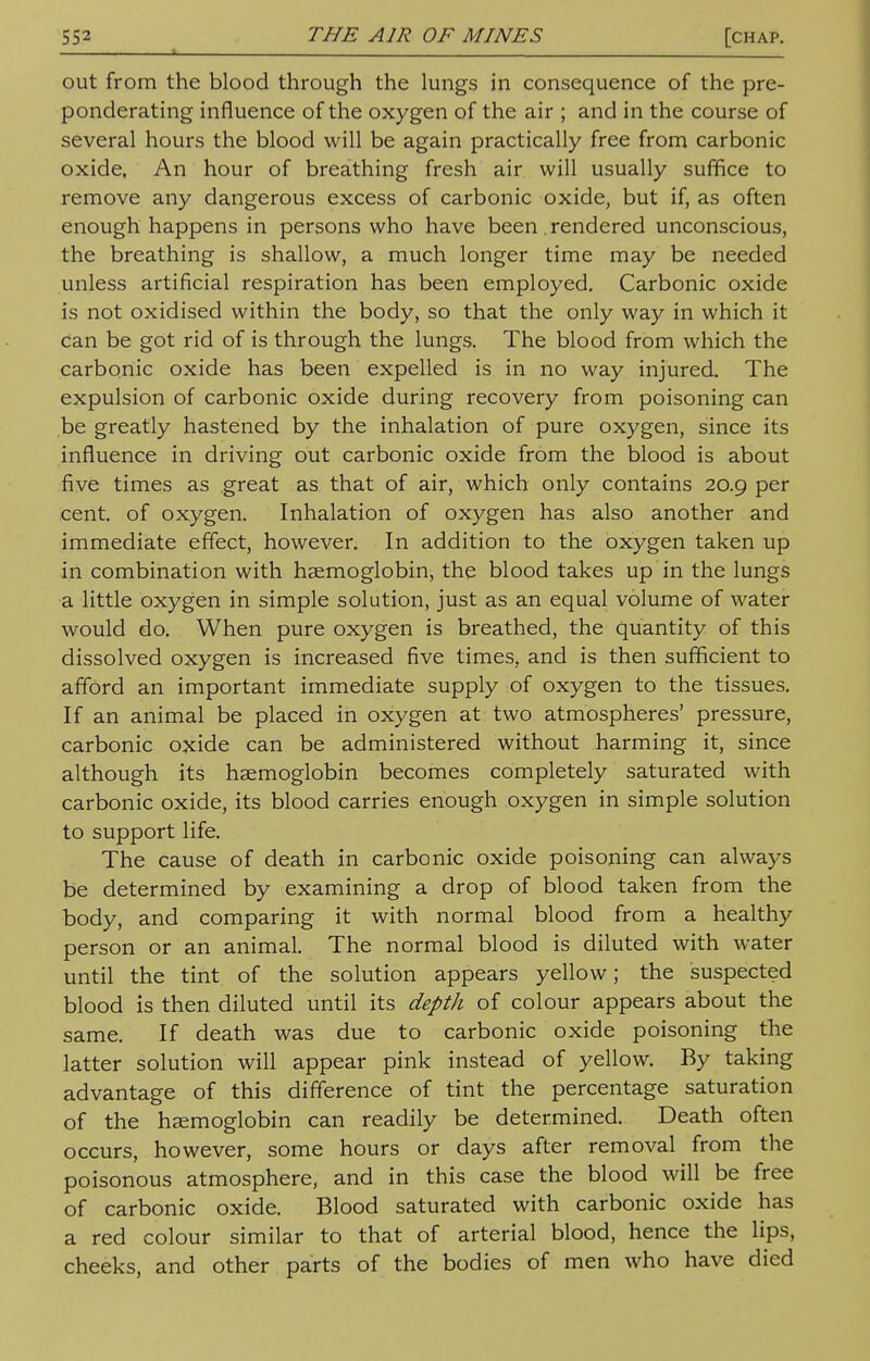 - * out from the blood through the lungs in consequence of the pre- ponderating influence of the oxygen of the air ; and in the course of several hours the blood will be again practically free from carbonic oxide. An hour of breathing fresh air will usually suffice to remove any dangerous excess of carbonic oxide, but if, as often enough happens in persons who have been. rendered unconscious, the breathing is shallow, a much longer time may be needed unless artificial respiration has been employed. Carbonic oxide is not oxidised within the body, so that the only way in which it Can be got rid of is through the lungs. The blood from which the carbonic oxide has been expelled is in no way injured The expulsion of carbonic oxide during recovery from poisoning can be greatly hastened by the inhalation of pure oxygen, since its influence in driving out carbonic oxide from the blood is about five times as great as that of air, which only contains 20.9 per cent, of oxygen. Inhalation of oxygen has also another and immediate effect, however. In addition to the oxygen taken up in combination with haemoglobin, the blood takes up in the lungs a little oxygen in simple solution, just as an equal volume of water would do. When pure oxygen is breathed, the quantity of this dissolved oxygen is increased five times, and is then sufficient to afford an important immediate supply of oxygen to the tissues. If an animal be placed in oxygen at two atmospheres' pressure, carbonic oxide can be administered without harming it, since although its haemoglobin becomes completely saturated with carbonic oxide, its blood carries enough oxygen in simple solution to support life. The cause of death in carbonic oxide poisoning can always be determined by examining a drop of blood taken from the body, and comparing it with normal blood from a healthy person or an animal. The normal blood is diluted with water until the tint of the solution appears yellow; the suspected blood is then diluted until its depth of colour appears about the same. If death was due to carbonic oxide poisoning the latter solution will appear pink instead of yellow. By taking advantage of this difference of tint the percentage saturation of the haemoglobin can readily be determined. Death often occurs, however, some hours or days after removal from the poisonous atmosphere, and in this case the blood will be free of carbonic oxide. Blood saturated with carbonic oxide has a red colour similar to that of arterial blood, hence the lips, cheeks, and other parts of the bodies of men who have died