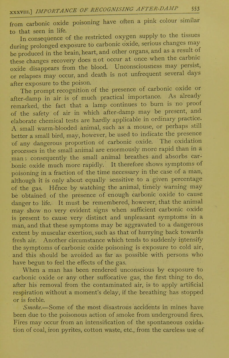 from carbonic oxide poisoning have often a pink colour similar to that seen in life. In consequence of the restricted oxygen supply to the tissues during prolonged exposure to carbonic oxide, serious changes may be produced in the brain, heart, and other organs, and as a result of these changes recovery does not occur at once when the carbnic oxide disappears from the blood. Unconsciousness may persist, or relapses may occur, and death is not unfrequent several days after exposure to the poison. The prompt recognition of the presence of carbonic oxide or after-damp in air is of much practical importance. As already remarked, the fact that a lamp continues to burn is no proof of the safety of air in which after-damp may be present, and elaborate chemical tests are hardly applicable in ordinary practice. A small warm-blooded animal, such as a mouse, or perhaps still better a small bird, may, however, be used to indicate the presence of any dangerous proportion of carbonic oxide. The oxidation processes in the small animal are enormously more rapid than in a man:, consequently the small animal breathes and absorbs car- bonic oxide much more rapidly. It therefore shows symptoms of poisoning in a fraction of the time necessary in the case of a man, although it is only about equally sensitive to a given percentage of the gas. Hence by watching the animal, timely warning may be obtained of the presence of enough carbonic oxide to cause danger to life. It must be remembered, however, that the animal may show no very evident signs when sufficient carbonic oxide is present to cause very distinct and unpleasant symptoms in a man, and that these symptoms may be aggravated to a dangerous extent by muscular exertion, such as that of hurrying back towards fresh air. Another circumstance which tends to suddenly intensify the symptoms of carbonic oxide poisoning is exposure to cold air, and this should be avoided as far as possible with persons who have begun to feel the effects of the gas. When a man has been rendered unconscious by exposure to carbonic oxide or any other suffocative gas, the first thing to do, after his removal from the contaminated air, is to apply artificial respiration without a moment's delay, if the breathing has stopped or is feeble. Smoke.—Some of the most disastrous accidents in mines have been due to the poisonous action of smoke from underground fires. Fires may occur from an intensification of the spontaneous oxida- tion of coal,, iron pyrites, cotton waste, etc., from the careless use of