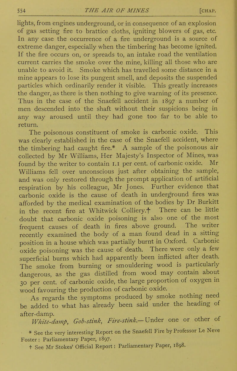 lights, from engines underground, or in consequence of an explosion of gas setting fire to brattice cloths, igniting blowers of gas, etc. In any case the occurrence of a fire underground is a source of extreme danger, especially when the timbering has become ignited. If the fire occurs on, or spreads to, an intake road the ventilation current carries the smoke over the mine, killing all those who are unable to avoid it. Smoke which has travelled some distance in a mine appears to lose its pungent smell, and deposits the suspended particles which ordinarily render it visible. This greatly increases the danger, as there is then nothing to give warning of its presence. Thus in the case of the Snaefell accident in 1897 a number of men descended into the shaft without their suspicions being in any way aroused until they had gone too far to be able to return. The poisonous constituent of smoke is carbonic oxide. This was clearly established in the case of the Snaefell accident, where the timbering had caught fire.* A sample of the poisonous air collected by Mr Williams, Her Majesty's Inspector of Mines, was found by the writer to contain 1.1 per cent, of carbonic oxide. Mr Williams fell over unconscious just after obtaining the sample, and was only restored through the prompt application of artificial respiration by his colleague, Mr Jones. Further evidence that carbonic oxide is the cause of death in underground fires was afforded by the medical examination of the bodies by Dr Burkitt in the recent fire at Whitwick Colliery.f There can be little doubt that carbonic oxide poisoning is also one of the most frequent causes of death in fires above ground. The writer recently examined the body of a man found dead in a sitting position in a house which was partially burnt in Oxford. Carbonic oxide poisoning was the cause of death. There were only a few superficial burns which had apparently been inflicted after death. The smoke from burning or smouldering wood is particularly dangerous, as the gas distilled from wood may contain about 30 per cent, of carbonic oxide, the large proportion of oxygen in wood favouring the production of carbonic oxide. As regards the symptoms produced by smoke nothing need be added to what has already been said under the heading of after-damp. White-damp, Gob-stink, Fire-stink.— Under one or other of * See the very interesting Report on the Snaefell Fire by Professor Le Neve Foster: Parliamentary Paper, 1897. + See Mr Stokes' Official Report: Parliamentary Paper, 1898.