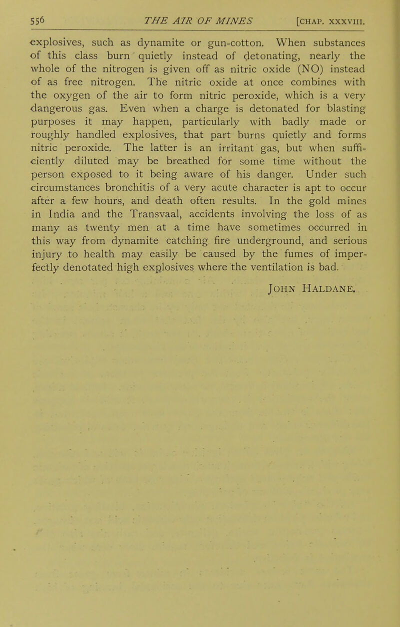 explosives, such as dynamite or gun-cotton. When substances of this class burn quietly instead of detonating, nearly the whole of the nitrogen is given off as nitric oxide (NO) instead of as free nitrogen. The nitric oxide at once combines with the oxygen of the air to form nitric peroxide, which is a very dangerous gas. Even when a charge is detonated for blasting purposes it may happen, particularly with badly made or roughly handled explosives, that part burns quietly and forms nitric peroxide. The latter is an irritant gas, but when suffi- ciently diluted may be breathed for some time without the person exposed to it being aware of his danger. Under such circumstances bronchitis of a very acute character is apt to occur after a few hours, and death often results. In the gold mines in India and the Transvaal, accidents involving the loss of as many as twenty men at a time have sometimes occurred in this way from dynamite catching fire underground, and serious injury .to health may easily be caused by the fumes of imper- fectly denotated high explosives where the ventilation is bad. John Haldane.