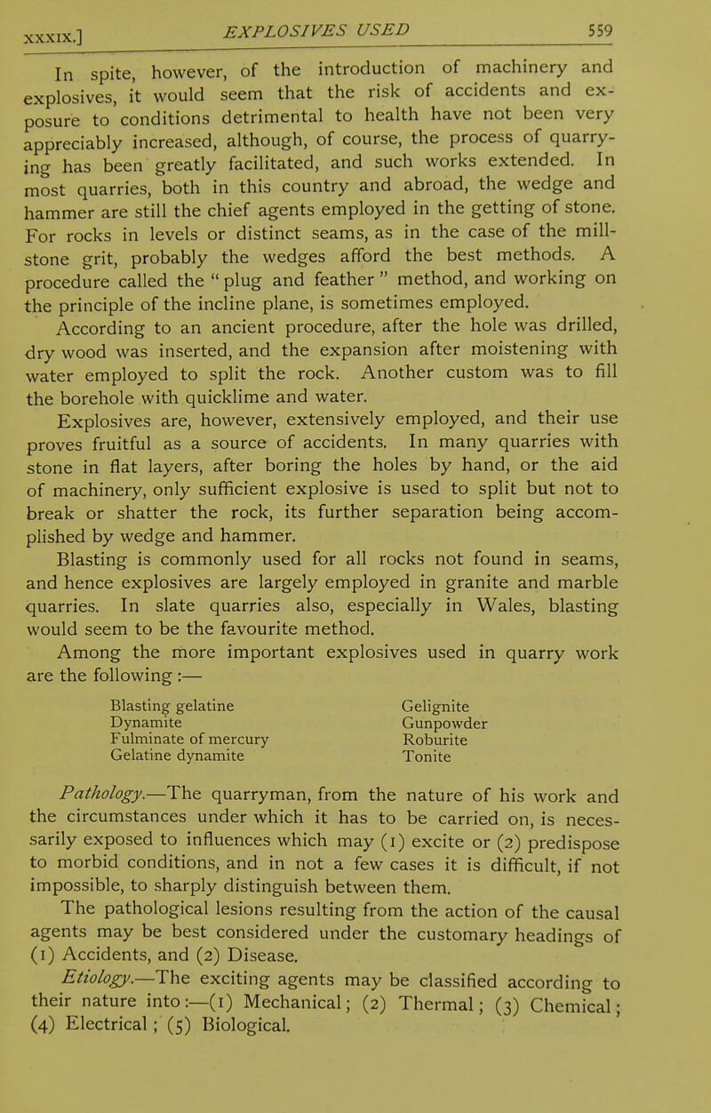 In spite, however, of the introduction of machinery and explosives, it would seem that the risk of accidents and ex- posure to conditions detrimental to health have not been very appreciably increased, although, of course, the process of quarry- ing has been greatly facilitated, and such works extended. In most quarries, both in this country and abroad, the wedge and hammer are still the chief agents employed in the getting of stone. For rocks in levels or distinct seams, as in the case of the mill- stone grit, probably the wedges afford the best methods. A procedure called the  plug and feather  method, and working on the principle of the incline plane, is sometimes employed. According to an ancient procedure, after the hole was drilled, dry wood was inserted, and the expansion after moistening with water employed to split the rock. Another custom was to fill the borehole with quicklime and water. Explosives are, however, extensively employed, and their use proves fruitful as a source of accidents. In many quarries with stone in flat layers, after boring the holes by hand, or the aid of machinery, only sufficient explosive is used to split but not to break or shatter the rock, its further separation being accom- plished by wedge and hammer. Blasting is commonly used for all rocks not found in seams, and hence explosives are largely employed in granite and marble quarries. In slate quarries also, especially in Wales, blasting would seem to be the favourite method. Among the more important explosives used in quarry work are the following :— Blasting gelatine Gelignite Dynamite Gunpowder Fulminate of mercury Roburite Gelatine dynamite Tonite Pathology.—The quarryman, from the nature of his work and the circumstances under which it has to be carried on, is neces- sarily exposed to influences which may (i) excite or (2) predispose to morbid conditions, and in not a few cases it is difficult, if not impossible, to sharply distinguish between them. The pathological lesions resulting from the action of the causal agents may be best considered under the customary headings of (1) Accidents, and (2) Disease. Etiology.—The exciting agents may be classified according to their nature into:—(1) Mechanical; (2) Thermal; (3) Chemical; (4) Electrical ; (5) Biological.