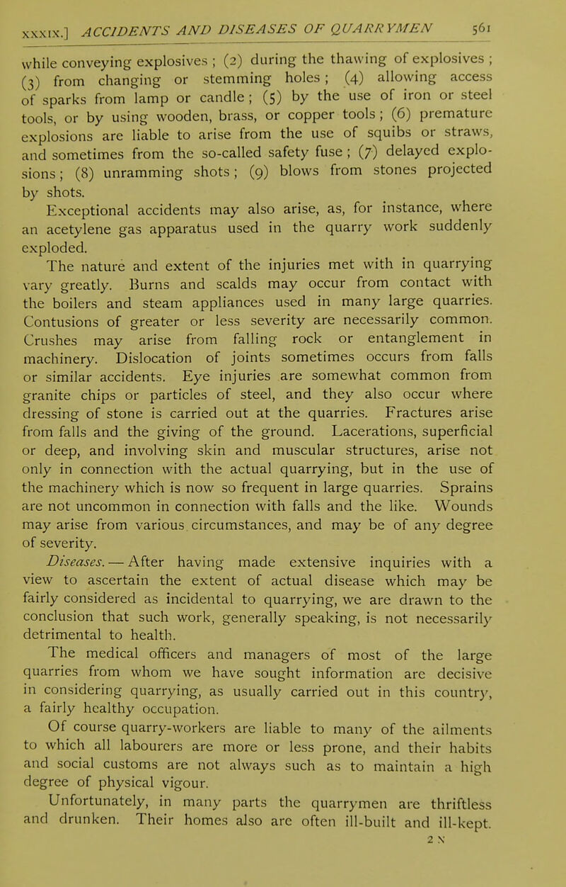 while conveying explosives ; (2) during the thawing of explosives ; (3) from changing or stemming holes; (4) allowing access of sparks from lamp or candle ; (5) by the use of iron or steel tools, or by using wooden, brass, or copper tools; (6) premature explosions are liable to arise from the use of squibs or straws, and sometimes from the so-called safety fuse ; (7) delayed explo- sions; (8) unramming shots; (9) blows from stones projected by shots. Exceptional accidents may also arise, as, for instance, where an acetylene gas apparatus used in the quarry work suddenly exploded. The nature and extent of the injuries met with in quarrying vary greatly. Burns and scalds may occur from contact with the boilers and steam appliances used in many large quarries. Contusions of greater or less severity are necessarily common. Crushes may arise from falling rock or entanglement in machinery. Dislocation of joints sometimes occurs from falls or similar accidents. Eye injuries are somewhat common from granite chips or particles of steel, and they also occur where dressing of stone is carried out at the quarries. Fractures arise from falls and the giving of the ground. Lacerations, superficial or deep, and involving skin and muscular structures, arise not only in connection with the actual quarrying, but in the use of the machinery which is now so frequent in large quarries. Sprains are not uncommon in connection with falls and the like. Wounds may arise from various circumstances, and may be of any degree of severity. Diseases. — After having made extensive inquiries with a view to ascertain the extent of actual disease which may be fairly considered as incidental to quarrying, we are drawn to the conclusion that such work, generally speaking, is not necessarily detrimental to health. The medical officers and managers of most of the large quarries from whom we have sought information are decisive in considering quarrying, as usually carried out in this country, a fairly healthy occupation. Of course quarry-workers are liable to many of the ailments to which all labourers are more or less prone, and their habits and social customs are not always such as to maintain a high degree of physical vigour. Unfortunately, in many parts the quarrymen are thriftless and drunken. Their homes also are often ill-built and ill-kept. 2 N